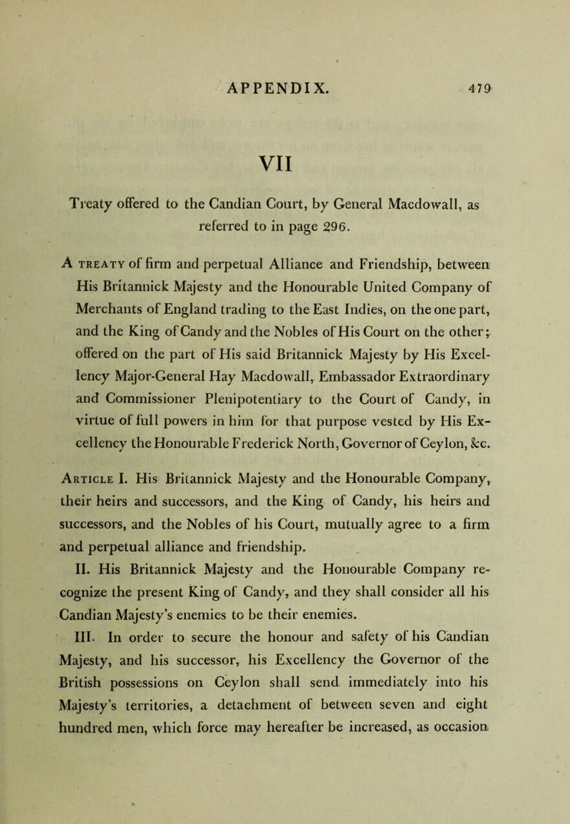 VII Treaty offered to the Candian Court, by General Macdowall, as referred to in page 296. A treaty of firm and perpetual Alliance and Friendship, between His Britannick Majesty and the Honourable United Company of Merchants of England trading to the East Indies, on the one part, and the King of Candy and the Nobles of His Court on the other; offered on the part of His said Britannick Majesty by His Excel- lency Major-General Hay Macdowall, Embassador Extraordinary and Commissioner Plenipotentiary to the Court of Candy, in virtue of full powers in him for that purpose vested by His Ex- cellency the Honourable Frederick North, Governor of Ceylon, fcc. Article I. His Britannick Majesty and the Honourable Company, their heirs and successors, and the King of Candy, his heirs and successors, and the Nobles of his Court, mutually agree to a firm and perpetual alliance and friendship. II. His Britannick Majesty and the Honourable Company re- cognize the present King of Candy, and they shall consider all his Candian Majesty’s enemies to be their enemies. III. In order to secure the honour and safety of his Candian Majesty, and his successor, his Excellency the Governor of the British possessions on Ceylon shall send immediately into his Majesty’s territories, a detachment of between seven and eight hundred men, which force may hereafter be increased, as occasion,