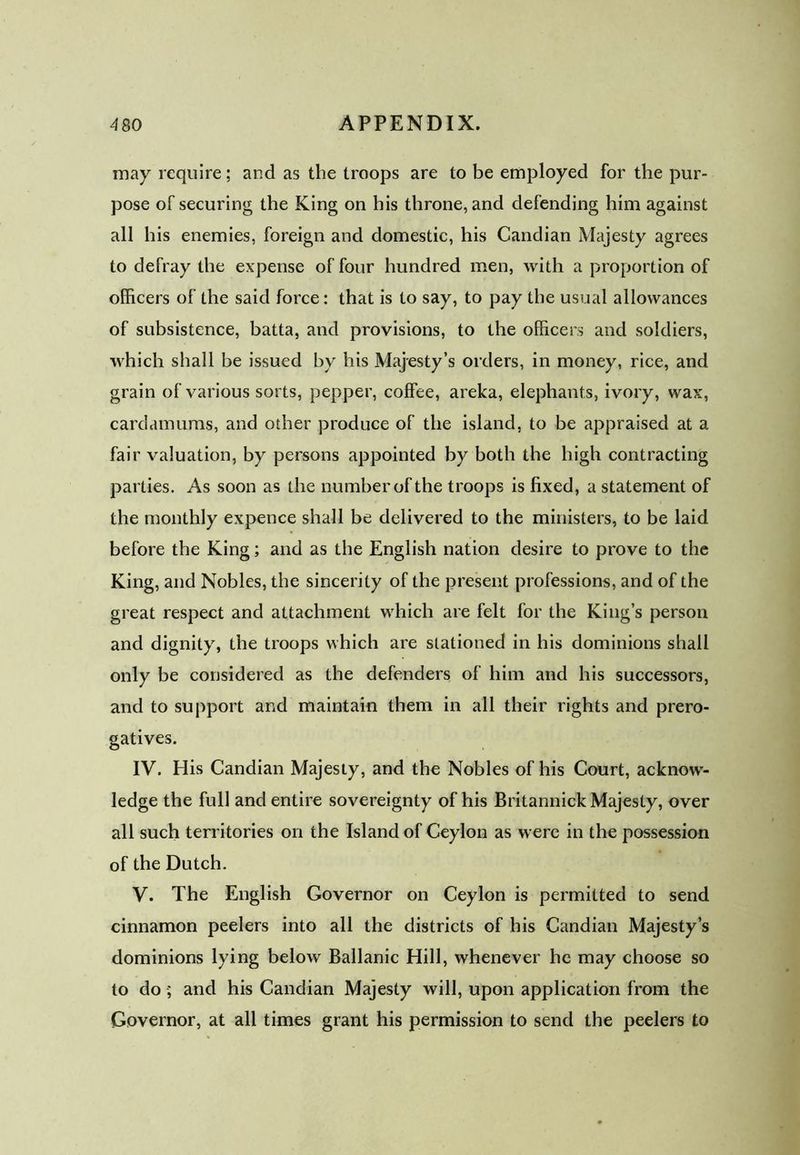 may require; and as tlie troops are to be employed for the pur- pose of securing the King on his throne, and defending him against all his enemies, foreign and domestic, his Candian Majesty agrees to defray the expense of four hundred men, with a proportion of officers of the said force: that is to say, to pay the usual allowances of subsistence, batta, and provisions, to the officers and soldiers, which shall be issued by his Majesty’s orders, in money, rice, and grain of various sorts, pepper, coffee, areka, elephants, ivory, wax, cardamums, and other produce of the island, to be appraised at a fair valuation, by persons appointed by both the high contracting parties. As soon as the number of the troops is fixed, a statement of the monthly expence shall be delivered to the ministers, to be laid before the King; and as the English nation desire to prove to the King, and Nobles, the sincerity of the present professions, and of the great respect and attachment which are felt for the King’s person and dignity, the troops which are stationed in his dominions shall only be considered as the defenders of him and his successors, and to support and maintain them in all their rights and prero- gatives. IV. His Candian Majesty, and the Nobles of his Court, acknow- ledge the full and entire sovereignty of his Britannick Majesty, over all such territories on the Island of Ceylon as were in the possession of the Dutch. V. The English Governor on Ceylon is permitted to send cinnamon peelers into all the districts of his Candian Majesty’s dominions lying below Ballanic Hill, whenever he may choose so to do •; and his Candian Majesty will, upon application from the Governor, at all times grant his permission to send the peelers to