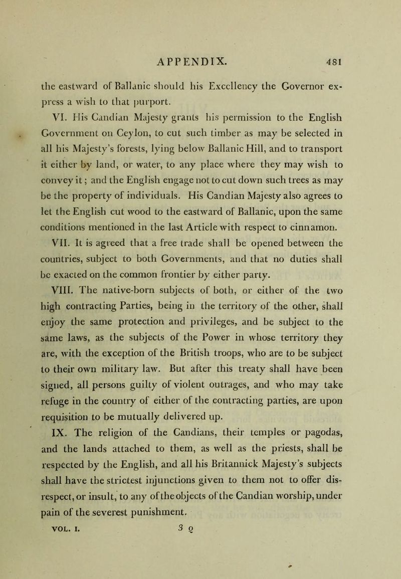 the eastward of Ballanic should his Excellency the Governor ex- press a wish to that purport. VI. His Candian Majesty grants his permission to the English Government on Ceylon, to cut such timber as may be selected in all his Majesty’s forests, lying below Ballanic Hill, and to transport it either by land, or water, to any place where they may wish to convey it; and the English engage not to cut down such trees as may be the property of individuals. His Candian Majesty also agrees to let the English cut wood to the eastward of Ballanic, upon the same conditions mentioned in the last Article with respect to cinnamon. VII. It is agreed that a free trade shall be opened between the countries, subject to both Governments, and that no duties shall be exacted on the common frontier by either party. VIII. The native-born subjects of both, or either of the two high contracting Parties, being in the territory of the other, shall enjoy the same protection and privileges, and be subject to the same laws, as the subjects of the Power in whose territory they are, with the exception of the British troops, who are to be subject to their own military law. But after this treaty shall have been signed, all persons guilty of violent outrages, and who may take refuge in the country of either of the contracting parties, are upon requisition to be mutually delivered up. IX. The religion of the Candians, their temples or pagodas, and the lands attached to them, as well as the priests, shall be respected by the English, and all his Britannick Majesty's subjects shall have the strictest injunctions given to them not to offer dis- respect, or insult, to any of the objects of the Candian worship, under pain of the severest punishment. VOL. i. 3 Q