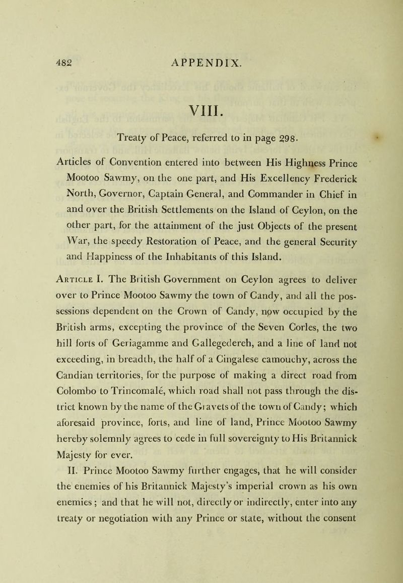 VIII. Treaty of Peace, referred to in page 298. Articles of Convention entered into between His Highness Prince Mootoo Sawmy, on the one part, and His Excellency Frederick North, Governor, Captain General, and Commander in Chief in and over the British Settlements on the Island of Ceylon, on the other part, for the attainment of the just Objects of the present War, the speedy Restoration of Peace, and the general Security and Happiness of the Inhabitants of this Island. Article I. The Biitish Government on Ceylon agrees to deliver over to Prince Mootoo Sawmy the town of Candy, and all the pos- sessions dependent on the Crown of Candy, npw occupied by the British arms, excepting the province of the Seven Cories, the two hill forts of Geriagamme and Gallegedereh, and a line of land not exceeding, in breadth, the half of a Cingalese camouchy, across the Candian territories, for the purpose of making a direct road from Colombo to Trincomale, which road shall not pass through the dis- trict known by the name of theGiavelsof the town of Candy; which aforesaid province, forts, and line of land, Prince Mootoo Sawmy hereby solemnly agrees to cede in full sovereignty to His Britannick Majesty for ever. II. Prince Mootoo Sawmy further engages, that he will consider the enemies of his Britannick Majesty’s imperial crown as his own enemies ; and that he will not, directly or indirectly, enter into any treaty or negotiation with any Prince or state, without the consent