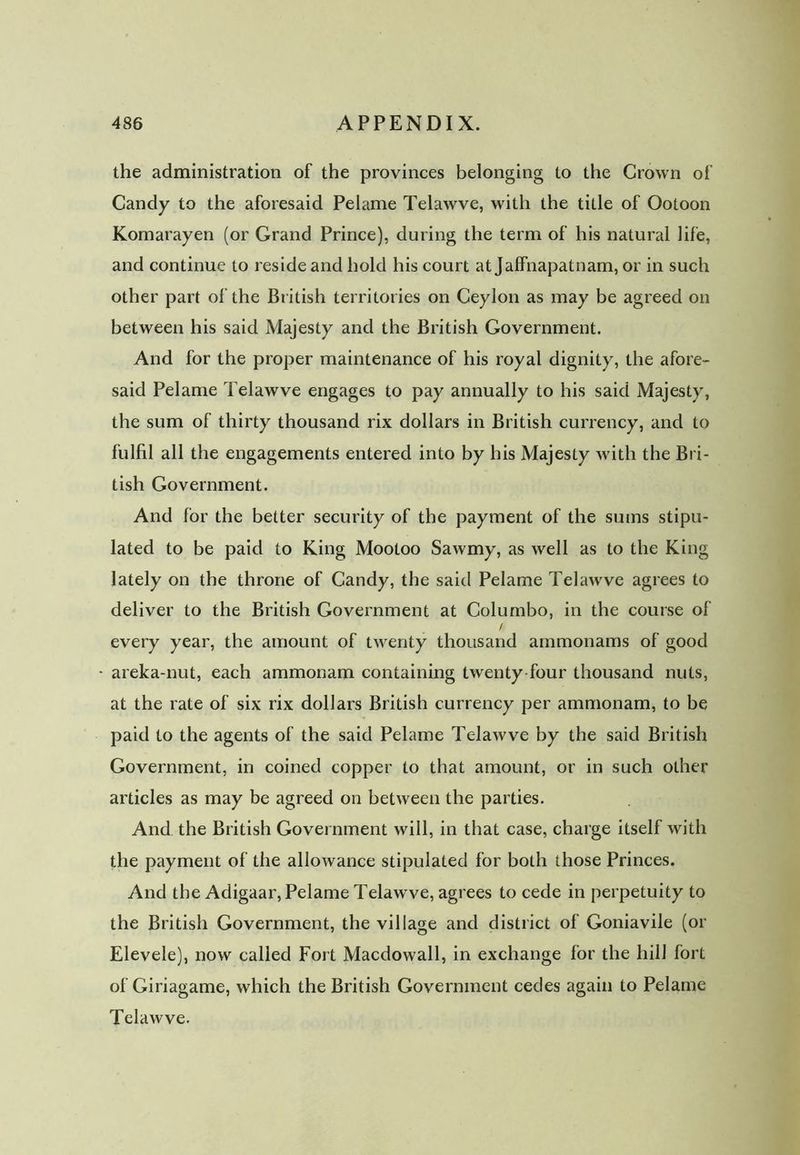 the administration of the provinces belonging to the Crown of Candy to the aforesaid Pelame Telawve, with the title of Ootoon Komarayen (or Grand Prince), during the term of his natural life, and continue to reside and hold his court at Jaffnapatnam, or in such other part of the British territories on Ceylon as may be agreed on between his said Majesty and the British Government. And for the proper maintenance of his royal dignity, the afore- said Pelame Telawve engages to pay annually to his said Majesty, the sum of thirty thousand rix dollars in British currency, and to fulfil all the engagements entered into by his Majesty with the Bri- tish Government. And for the better security of the payment of the sums stipu- lated to be paid to King Mootoo Sawmy, as well as to the King lately on the throne of Candy, the said Pelame Telawve agrees to deliver to the British Government at Columbo, in the course of / every year, the amount of twenty thousand aramonams of good areka-nut, each ammonam containing twenty four thousand nuts, at the rate of six rix dollars British currency per ammonam, to be paid to the agents of the said Pelame Telawve by the said British Government, in coined copper to that amount, or in such other articles as may be agreed on between the parties. And the British Government will, in that case, charge itself with the payment of the allowance stipulated for both those Princes. And the Adigaar, Pelame Telawve, agrees to cede in perpetuity to the British Government, the village and district of Goniavile (or Elevele), now called Foil Macdowall, in exchange for the hill fort of Giriagame, which the British Government cedes again to Pelame Telawve.