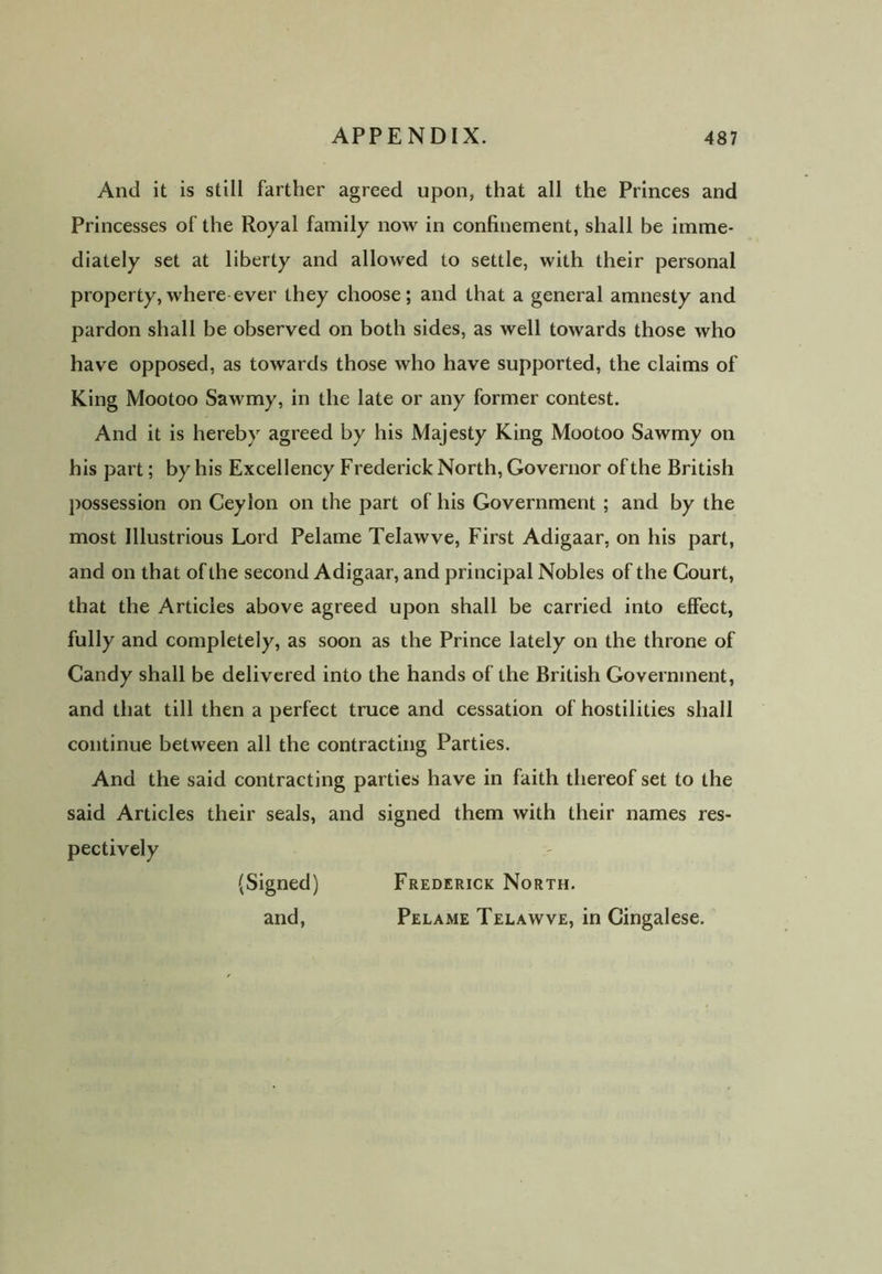 And it is still farther agreed upon, that all the Princes and Princesses of the Royal family now in confinement, shall be imme- diately set at liberty and allowed to settle, with their personal property,where ever they choose; and that a general amnesty and pardon shall be observed on both sides, as well towards those who have opposed, as towards those who have supported, the claims of King Mootoo Sawmy, in the late or any former contest. And it is hereby agreed by his Majesty King Mootoo Sawmy on his part; by his Excellency Frederick North, Governor of the British possession on Ceylon on the part of his Government ; and by the most Illustrious Lord Pelame Telawve, First Adigaar, on his part, and on that of the second Adigaar, and principal Nobles of the Court, that the Articles above agreed upon shall be carried into effect, fully and completely, as soon as the Prince lately on the throne of Candy shall be delivered into the hands of the British Government, and that till then a perfect truce and cessation of hostilities shall continue between all the contracting Parties. And the said contracting parties have in faith thereof set to the said Articles their seals, and signed them with their names res- pectively (Signed) Frederick North. and, Pelame Telawve, in Cingalese.