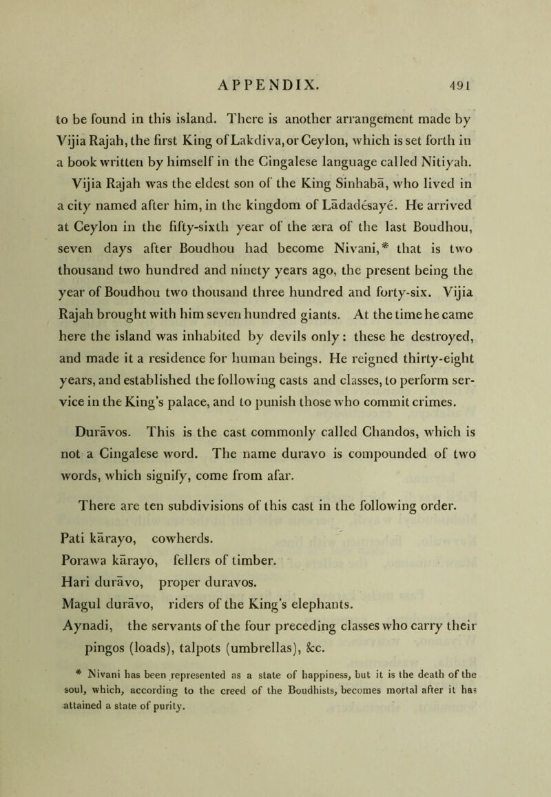 to be found in this island. There is another arrangement made by Vijia Rajah, the first King of Lakdiva, or Ceylon, which is set forth in a book written by himself in the Cingalese language called Nitiyah. Vijia Rajah was the eldest son of the King Sinhaba, who lived in a city named after him, in the kingdom of Ladadesaye. He arrived at Ceylon in the fifty-sixth year of the sera of the last Boudhou, seven days after Boudhou had become Nivani,* that is two thousand two hundred and ninety years ago, the present being the year of Boudhou two thousand three hundred and forty-six. Vijia Rajah brought with him seven hundred giants. At the time he came here the island was inhabited by devils only: these he destroyed, and made it a residence for human beings. He reigned thirty-eight years, and established the following casts and classes, to perform ser- vice in the King’s palace, and to punish those who commit crimes. Duravos. This is the cast commonly called Cliandos, which is not a Cingalese word. The name duravo is compounded of two words, which signify, come from afar. There are ten subdivisions of this cast in the following order. Pati karayo, cowherds. Porawa karayo, fellers of timber. Hari duravo, proper duravos. Magul duravo, riders of the King’s elephants. Aynadi, the servants of the four preceding classes who carry their pingos (loads), talpots (umbrellas), See. * JNivani has been represented as a state of happiness, hut it is the death of the soul, which, according to the creed of the Boudhisls, becomes mortal after it has attained a state of purity.