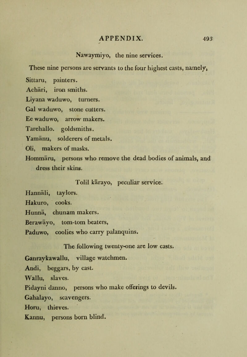 Nawaymiyo, the nine services. These nine persons are servants to the four highest casts, namely, Sittaru, painters. Achari, iron smiths. Liyana waduwo, turners. Gal waduwo, stone cutters. Ee waduwo, arrow makers. Tarehallo. goldsmiths. Yamanu, solderers of metals. Oli, makers of masks. Hommaru, persons who remove the dead bodies of animals, and dress their skins. Tolil karayo, peculiar service. Hannali, taylors. Hakuro, cooks. Hunna, chunam makers. Berawayo, tom-tom beaters, Paduwo, coolies who carry palanquins. The following twenty-one are low casts. Ganraykawallu, village watchmen. Andi, beggars, by cast. Wallu, slaves. Pidayni danno, persons who make offerings to devils. Gahalayo, scavengers. Horu, thieves. Kannu, persons bom blind.