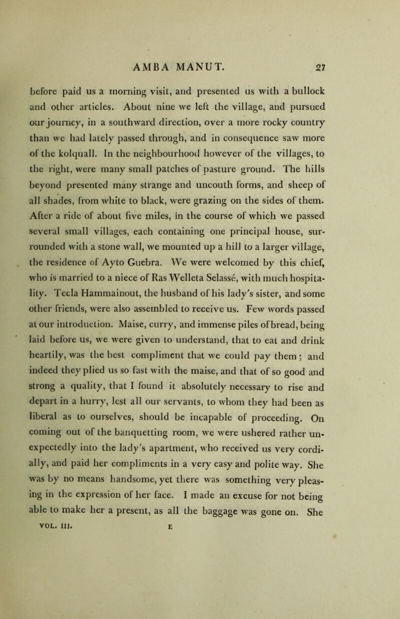 before paid us a morning visit, and presented us with a bullock and other articles. About nine we left the village, and pursued our journey, in a southward direction, over a more rocky country than we had lately passed through, and in consequence saw more of the kolquall. In the neighbourhood however of the villages, to the right, were many small patches of pasture ground. The hills beyond presented many strange and uncouth forms, and sheep of all shades, from white to black, were grazing on the sides of them. After a ride of about five miles, in the course of which we passed several small villages, each containing one principal house, sur- rounded with a stone wall, we mounted up a hill to a larger village, the residence of Ay to Guebra. We were welcomed by this chief, who is married to a niece of Ras Welleta Selasse, with much hospita- lity. Tecla Hammainout, the husband of his lady's sister, and some other friends, were also assembled to receive us. Few words passed at our introduction. Maise, curry, and immense piles of bread, being laid before us, we were given to understand, that to eat and drink heartily, was the best compliment that we could pay them ; and indeed they plied us so fast with the maise, and that of so good and strong a quality, that I found it absolutely necessary to rise and depart in a hurry, lest all our servants, to whom they had been as liberal as to ourselves, should be incapable of proceeding. On coming out of the banquetting room, we were ushered rather un- expectedly into the lady’s apartment, who received us very cordi- ally, and paid her compliments in a very easy and polite way. She was by no means handsome, yet there was something very pleas- ing in the expression of her face. I made an excuse for not being able to make her a present, as all the baggage was gone on. She VOL. II], E