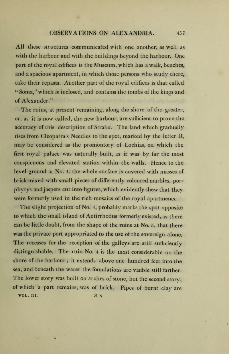 All these structures communicated with one another, as well as with the harbour and with the buildings beyond the harbour. One part of the royal edifices is the Museum, which has a walk, benches, and a spacious apartment, in which those persons who study there, take their repasts. Another part of the royal edifices is that called “ Soma,” which is inclosed, and contains the tombs of the kings and of Alexander.” The ruins, at present remaining, along the shore of the greater, or, as it is now called, the new harbour, are sufficient to prove the accuracy of this description of Strabo. The land which gradually rises from Cleopatra’s Needles to the spot, marked by the letter D, may be considered as the promontory of Lochias, on which the first royal palace was naturally built, as it was by far the most conspicuous and elevated station within the walls. Hence to the level ground at No. 1, the whole surface is covered with masses of brick mixed with small pieces of differently coloured marbles, por- phyrys and jaspers cut into figures, which evidently shew that they were formerly used in the rich mosaics of the royal apartments. The slight projection of No. 4, probably marks the spot opposite to which the small island of Antirrhodus formerly existed, as there can be little doubt, from the shape of the ruins at No. 5, that there was the private port appropriated to the use of the sovereign alone. The recesses for the reception of the galleys are still sufficiently distinguishable. The ruin No. 4 is the most considerable on the shore of the harbour ; it extends above one hundred feet into the sea, and beneath the water the foundations are visible still farther. The lower story was built on arches of stone, but the second story, of which a part remains, was of brick. Pipes of burnt clay are VOL. III. 3 N