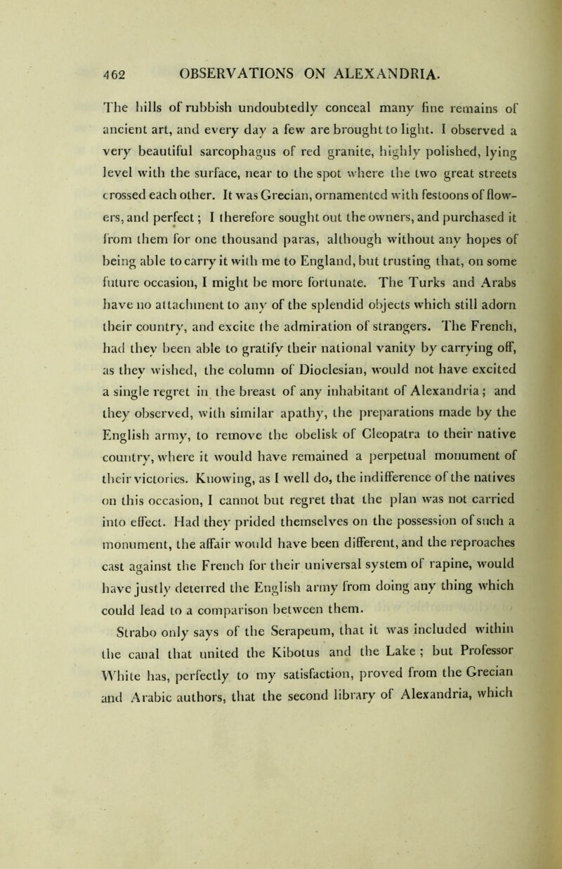 The hills of rubbish undoubtedly conceal many fine remains of ancient art, and every day a few are brought to light. I observed a very beautiful sarcophagus of red granite, highly polished, lying level with the surface, near to the spot where the two great streets crossed each other. It was Grecian, ornamented with festoons of flow- ers, and perfect; I therefore sought out the owners, and purchased it from them for one thousand paras, although without any hopes of being able to carry it with me to England, but trusting that, on some future occasion, I might be more fortunate. The Turks and Arabs have no attachment to any of the splendid objects which still adorn their country, and excite the admiration of strangers. The French, had they been able to gratify their national vanity by carrying off, as they wished, the column of Dioclesian, would not have excited a single regret in the breast of any inhabitant of Alexandria ; and they observed, with similar apathy, the preparations made by the English army, to remove the obelisk of Cleopatra to their native country, where it would have remained a perpetual monument of their victories. Knowing, as I well do, the indifference of the natives on this occasion, I cannot but regret that the plan was not carried into effect. Had they prided themselves on the possession of such a monument, the affair would have been different, and the reproaches cast against the French for their universal system of rapine, would have justly deterred the English army from doing any thing which could lead to a comparison between them. Strabo only says of the Serapeum, that it was included within the canal that united the Kibotus and the Lake ; but Professor White has, perfectly to my satisfaction, proved from the Grecian and Arabic authors, that the second library of Alexandria, which