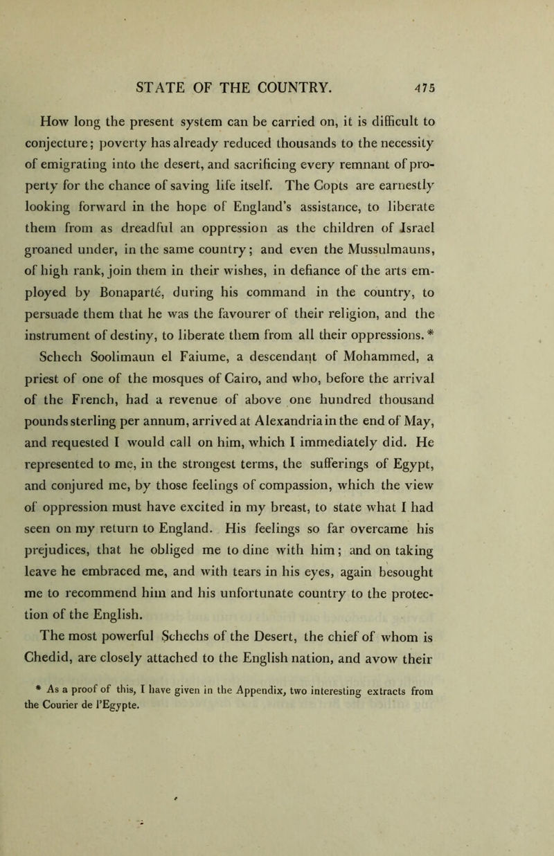 How long the present system can be carried on, it is difficult to conjecture; poverty has already reduced thousands to the necessity of emigrating into the desert, and sacrificing every remnant of pro- perty for the chance of saving life itself. The Copts are earnestly looking forward in the hope of England’s assistance, to liberate them from as dreadful an oppression as the children of Israel groaned under, in the same country; and even the Mussulmauns, of high rank, join them in their wishes, in defiance of the arts em- ployed by Bonaparte, during his command in the country, to persuade them that he was the favourer of their religion, and the instrument of destiny, to liberate them from all their oppressions. * Schech Soolimaun el Faiume, a descendant of Mohammed, a priest of one of the mosques of Cairo, and who, before the arrival of the French, had a revenue of above one hundred thousand pounds sterling per annum, arrived at Alexandria in the end of May, and requested I would call on him, which I immediately did. He represented to me, in the strongest terms, the sufferings of Egypt, and conjured me, by those feelings of compassion, which the view of oppression must have excited in my breast, to state what I had seen on my return to England. His feelings so far overcame his prejudices, that he obliged me to dine with him; and on taking leave he embraced me, and with tears in his eyes, again besought me to recommend him and his unfortunate country to the protec- tion of the English. The most powerful Schechs of the Desert, the chief of whom is Chedid, are closely attached to the English nation, and avow their * As a proof of this, I have given in the Appendix, two interesting extracts from the Courier de l’Egypte.