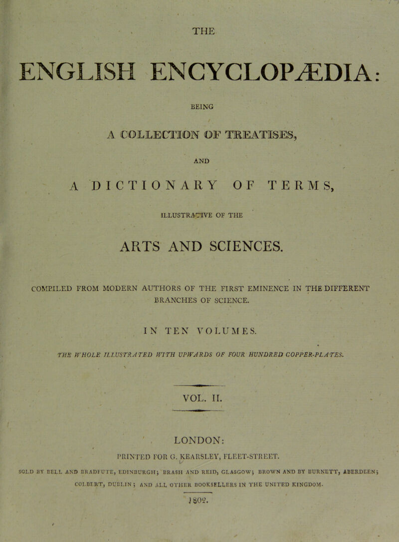 ENGLISH ENCYCLOPEDIA BEING I A COLLECTION OF TKEATISES, AND A DICTIONARY OF TERMS, I ILLUSTRATIVE OF THE \ ARTS AND SCIENCES. COMPILED FROM MODERN AUTHORS OF THE FIRST EMINENCE IN THE DIFFERENT BRANCHES OF SCIENCE. IN TEN VOLUMES. I THE WHOLE ILLUSTRATED H7TH UPWARDS OF FOUR HUNDRED COPPER-PLATES. VOL. II. f ' , LONDON: ITIIN TED FOR G. KEARSLEV, FLEET-STREET. • SOLD BY BELL AND BRADEUTE, EDINBURGH; BRASH AND REID, GLASGOW; BROWN AND BY BURNETT, ABERDEEN COLBERT, DUBLIN; AND ALL OTHER BOOKSELLERS IN THE UNITED KINGDOM.