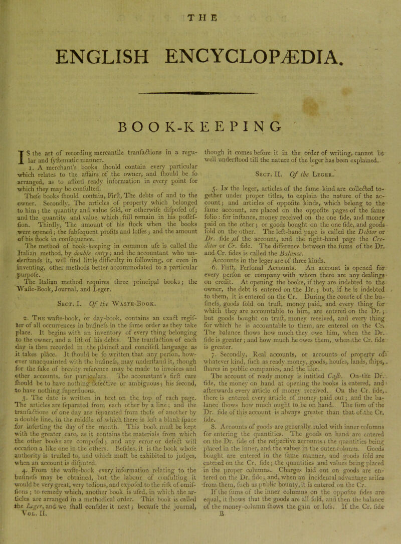 ENGLISH ENCYCLOPEDIA. BOO K-K E E P I N G IS the art of recording mercantile tranfailions In a regu- lar and fyftematic manner. I. A merchant’s books fhould contain every particular which relates to the affairs of the owner, and fliould be fo arranged, as to afford ready information in every point for which they may be confulted. Thefe books ffould contain, Firft, The debts of and to the owner. Secondly, The articles of property which belonged to him} the quantity and value fold, or otherwife difpofed ofj and the qmintity and value which ftill remain in his poffef- lion. Thirdly, The amount of his flock when the books were opened; the fubfequent profits and lofl'es ; and the amount of his flock in confequence. The method of book-keeping in common ufe Is called the Italian method, by double entry; and the accountant who un- derflands it, will find little difficulty in following, or even in inventing, other methods better accommodated to a particular purpofe. The Italian method requires three principal books 3 the Wafle-Book, Journal, and Leger. Sect. I. Of the Waste-Book. 2. The wafle-book, or day-book, contains an exaft reglf- ter of all occurrences in bufmefs in the fame order as they take place. It begins with an inventory of every thing belonging to the owner, and a lilt of his debts. The tranfa6lion of each day is then recorded in the plainefl and concifefl language as it takes place. It fliould be fo written that any perfon, how- ever unacquainted with the bufmefs, may imderfland it, though for the fake of brevity reference may be made to Invoices and other accounts, for particulars. The accountant’s firfl care fliould be to have nothing defedtive or ambiguous } his fecond, to have nothing fujierfluous. 3. 'I’he date is written in text on the top of each page. The articles are feparated from each other by a line ; and the tranfadfions of one day are ft jiarated from thofe of another by a double line, in the middle ol which there is left a blank fpace for inferting the day of the month. This book mufl be kept with the greater care, as it contains the materials from which the other books are compc'fcd; and any error or defedl will occafion a like one in the othens. Befides, it is the book whole authority is trufled to, and which mufl be exhibited to judges, when an account is difputed. 4. From the wafle-book every information relating to the bufinefs may be obtained, but the labour of confultlng it would be very great, very tedious, and expofed to the rilk of omif- fions ; to remedy which, another book is ufed, in which the ar- ticles are arranged in a methodical order. This book is called the Leger, lhall confider it nc.\t 3 bccaufe the journal, VoL. li. > though it comes before it In the order of writing, cannot be well underflood till the nature of the leger has been explained, - Sect. II. Of the Leger. 5. Ix the leger, articles of the fame kind are collefted to- gether under proper titles, to explain the nature of the ac- count 3 and articles of oppofite kinds, which belong to the • fame account, are placed on the oppofite pages of the fame folio : for inflance, money received on the one fide, and money paid on the other} or goods bought on the one fide,.and goods fold on the other. The left-hand page is called the Debtor or Dr. fide ,of the account, and the right-hand page the Cre- ditor or Cr. fide. The difference between the fums of the Dr. and Cr. fides is called the Balance. Accounts in the leger are of three kinds. ■6. Firfl, Perfonal Accounts. An account is opened for* every perfon or company with whom there are any dealings ■ on credit. At opening the books, if they are indebted to the owner, the debt is entered on the Dr. 3 but, if he is indebted to them, it is entered on the Cr. During the courfe of the bu- finefs, goods fold on trufl, money paid, and every thing for which they are accountable to him, are entered on the Dr.; but goods bought on trufl, money received, and ever}- thing for which he is accountable to them, are entered on the O. 'I’he balance fliows how much they owe him, when the Dr.. fide is greater 3 and how much he owes them, when .the Cr. fide is greater. 7. Secondly, Real accounts, or accounts- of property ofi whatever kind, fuch as ready money, goods,, houfes, lands, fliips,. fliares in public companies, and the like.. The account of ready money is intitled Cajb. On-tiic Df.. fide, the money on hand at ojiening the books is entered, and t afterwards every article of money received.. On the Cr. fide,, there is entered every article of money paid out 3 and the ba- lance fliows how much ought to be on hand.. The t'uni of the Dr. fide of this account is always greater than that, of .tlie Cr, fide. 8. Accounts of goods are generally ruled with Inner columns for entering the quantities. The goods on haml arc entered on the Dr. fide of the refpedtive accounts} the quantities being })laccd in the inner, and the values in the outer,c<jinmn. Goods bought are entered in the lame manner, and goo<ls fold are entered on the Cr. fide} the quantities and values being placed in the proper columns.. Charges laid out on goods are en- tered on the Dr. fide 3 and, when an incidental advantage arifes ‘from them, fuch as public bounty, it is entered on the (h‘. If the fums of the inner columns on the oppofite fides arc- equal, it fliows that the goods are all fold, and then the balance of the money-column ihows the.gain or.lofs, If the Cr. fide .B