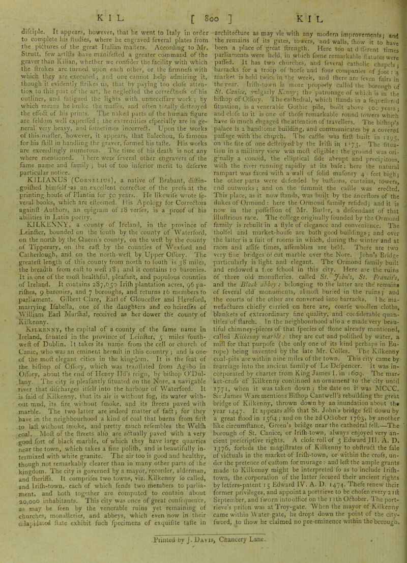 dilciple. It appears, however, that he went to Italy in order to complete his (tudies, where he engraved feveral plates from the pictures of the great Italian mailers. According to Mr. Strutt, few artills have manifeiied a greater command of the graver than Kilian, whether we ronfider the facility with which the ftrokes are turned upon each other, or the firmnefs with which they are executed; and one cannot help admiring it, though it evidently (irikes us, that by paying too dole atten- tion to this part of the art, he negleited the corrednefs of his outlines, and fatigued the lights with unnecetlary work ; by which means he broke the mattes, and often totally dettrojed the effect of his prints. The naked parts of the human figure are feldom well exprelfed ; the extremities efpecially are in ge- neral very heavy, and fornetimes incorred. Upon the works of this mailer, however, it appears, that Balechou, fo famous for his fkill in handling the graver, formed his tafie. His works are exceedingly numerous. The time of his death is not any where mentioned! '1 here were feveral other engravers of the fame name and family ; but of too inferior merit to deferve particular notice. K1LIANUS (Cornelius), a native of Brabant, dittin- guifiied himfeif-as an.excellent corrector of the prefs at the printing-houfe of Plantin for 50 years. He likewife wrote fe- veral books, which arc elleemed. His Apology for Correctors againft Authors, an epigram of 18 verles, is a proof of his abilities in Latin poetry. KILKENNY, a county of Ireland, in the province of JLeinfter, bounded on the louth by the county of Waterford, on the north by the Queen’s county, on the weft by the county of Tipperary, on the eaft by the counties of Wexford and Calherlough, and on the north-weft by Upper OfTory. The greateft length of this county from north to fouth is 38 miles, the breadth from eaft to weft 18 ; and it contains 10 baronies. It is. one of the moll healthful, pleafant, and populous counties of Ireland. It contains 287,650 Irifh plantation acres, 96 pa- rilhes, 9 baronies, and 7 boroughs, and returns 16 members to parliament. Gilbert Clare, Earl of Gloucefter and Hereford, marrying Ifabella, one of the daughters and co heirefles of William Earl Marlhal, received as her dower the county of Kilkenny. Kilkenny, the capital of a county of the fame name in Ireland, fituated in the province of Leinfter, 5 miles fouth- weft of Dublin. It takes its narpe from the cell or church of Canic, who was an eminent hermit in this country ; and is one- of the moft elegant cities in the kingdom. It is the feat of the bifhop of Gflbry, which was tranilated from Agibo in Oifory, about the end of Henry lid’s reign, by bilhop O’Dtil- lany. The city is pleafantly fituated on the Nore, a navigable river that difcharges itfelf into the harbour of Waterford. It is faid of Kilkenny, that its air is without fog, its water with- out mud, its fire without fmoke, and its ftreets paved with marble. The two latter are indeed matter of fa£t; for they have in the neighbourhood a kind of coal that burns from firft to lalt without (moke, and pretty much refembles the Wellh coal. Moft of the ftreets alio are a&ually paved with a very good fort of black marble, of which they have large quarries near the town, which takes a fine polifh, and is beautifully in- termixed with white granite. The air too is good and healthy, though not remarkably clearer than in many other parts of ihe kingdom. The city is governed by a mayor, recorder, alderman, and Iheriffs. It comprifes two towns, viz. Kilkenny to called, and Irilh-town,- each of which fends two members to parlia- ment, and both together are computed to contain about 20,000 inhabitants. This city was once of great confcquence, as may be feen by the venerable ruins yet remaining of churches, monalteries, and abbeys, which even now in their dilapidated ftate exhibit fuch fpecimens of exquifite tafte in architecture as niay vie with any modern improvements; and the remains of its gates, towers, and walls, (how it to have been a place of great ftrength. Here too at d Iferent times parliaments were held, in which fome remarkable llatuteswere pafted. It has two churches, and feveral catholic chapels; ' barracks for a troop of horfe and four companies of foot : a ~ market is held twice in. fhe week, and there are (even fairs in the year. Iri(h-town is more propefly called the borough of St. Canice, vulgarly Kenny, tho patronage of which is iu the bifhop of Oifory. The cathedral, which Hands in a feqnelhnd * (ituation, is a venerable Gothic pile, built above 500 years ; and clofe to it is one of thofe remarkable round totvers which have fo much engaged the attention of travellers. The bilhop’s palace is a handtotne building, and communicates by a covered paflige with the chqrch. The cattle was firft built in iuj\, on the fite of one dellroyed'by the Irifh in 1 • 73. The fitua- tion in a military view was moft eligible : the ground was ori- gnally a conoid, the elliptical fide abrupt and precipitous, with the river running rapidly at its bafe: here the natural rampart was faced with a wall of (olid mafonry 4 feet high'; •. the other parts were defended by baftions, curtains, towers, rnd outworks; and on the fummit the caftle was ereffed. This place, as it now Hands, was built by the anceftors of the dukes of Ormond : here the Ormond family refided; and it is now in the pofleftion of Mr. Butler, a defeendant of that illnftrious rare. The college originally founded by the Ormond family is rebuilt in a flyle of elegance and convenience. The thollel and m3rket-houle are both good buildings; and over the latter is a fuit of rooms in which, during the winter and at races and atfife times, attemblies are held. There are two very fine bridges of cut marble over the Nore. John’s Bridge particularly is light, and elegant. The Ormond family built and endowed a f ee fchool in this city. Here are the ruins of three old monafteries, called St. John’s, St. Francis's, and the Black abbey : belonging to the latter are the remain* of feveral old monuments, .almoft buried in the ruins; and the courts of the other are converted into barracks. I he nia- nufattures chiefly carried on here are, coarfe woollen cloths, blankets of extraordinary fine quality, and confiderablc quan- tities of (larch. In the neighbourhood alto a e made very beau- tiful chimney-pieces of that fpecies of (tone already mentioned, called Kilkenny marble: they are cut and polifhed by water, a mill for that purpofe (the only one of its kind perhaps in Eu- rope) being invented by the late Mr. Colies. The Kilkenny coal-pits are within nine miles of the town. This city came by marriage into the ancient family of Le Defpencer. it was in- corporated by charter from King James I. in 1609. The mar.- ket-cro(s of Kilkenny continued an ornament to the city until 1771, when it was taken down ; the date on it was MCCC. Sir James Ware mentions Bifhop Cantwell’s rebuilding the great bridge of Kilkenny, thrown down by an inundation about ths year 1447. It appears alfo that St. John’s bridge fell dowu by a great flood in 1564 ; and on the 2d Oclober I 763, by another like circumftance, Green’s bridge near the cathedral fell—The borough of St. Canice, or Irifh-town, always enjoyed very an- cient pretcriptive rights. A clofe roll of 5 Edward III. A. D. 1576, forbids the magiftrates of Kilkenny to obftrudf the fale of viftuals in the market of Iri(h-town, or within the crofs, un- der the pretence of suftom for. murage : and left the ample grants made to Kilkenny might be interpreted fo as to include Irifh- : town, the corporation of the latter lecured their ancient rights by letters-patent 1 5 Edward IV. A. D. 1474. Thefe renew their former privileges, and appoint a port neve to be chofen every 21ft September, and tworn intootfice on the 1 ith October. The port- rieve’s prilon was at Troy-gate. When the mayor ot Kilkenny came within Water gate, he dropt down the point of the city'- fword, to lliovv he claimed no pre-eminence within the'borough, j Printed by J. Davis, Chancery Lane.