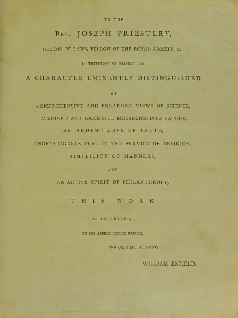 TO THE Rev. JOSEPH PRIESTLEY, DOCTOR OF LAWS, FELLOW OF THE ROYAL SOCIETY, See. IN TESTIMONY OF RESPECT FOR A CHARACTER EMINENTLY DISTINGUISHED B Y COMPREHENSIVE AND ENLARGED VIEWS OF SCIENCE, ASSIDUOUS AND SUCCESSFUL RESEARCHES INTO NATURE, AN ARDENT LOVE OF TRUTH, INDEFATIGABLE ZEAL IN THE SERVICE OF RELIGION, SIMPLICITY OF MANNERS, AND AN ACTIVE SPIRIT OF PHILANTHROPY, THIS WORK IS INSCRIBED, BY HIS AFFECTIONATE FRIEND, AND OBEDIENT SERVANT, WILLIAM ENFIELD,