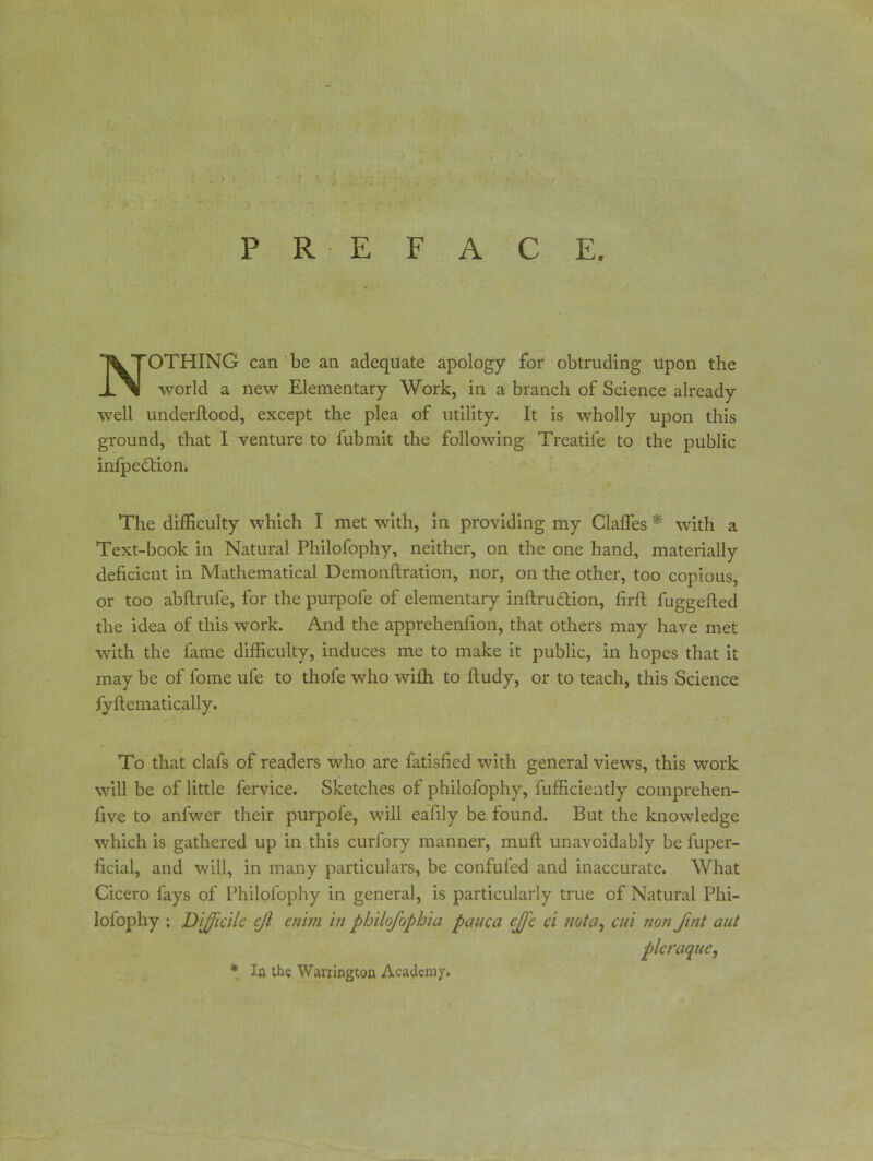 PREFACE. NOTHING can be an adequate apology for obtruding upon the world a new Elementary Work, in a branch of Science already well underftood, except the plea of utility. It is wholly upon this ground, that I venture to fubmit the following Treatife to the public infpe&ion. The difficulty which I met with, in providing my Gaffes * with a Text-book in Natural Philofophy, neither, on the one hand, materially deficient in Mathematical Demonftration, nor, on the other, too copious, or too abftrufe, for the purpofe of elementary inftru<ffion, firft fuggefted the idea of this work. And the apprehenfion, that others may have met with the fame difficulty, induces me to make it public, in hopes that it may be of fome ufe to thofe who wifh to ftudy, or to teach, this Science fyftematically. To that clafs of readers who are fatisfied with general views, this work will be of little fervice. Sketches of philofophy, fufficiently comprehen- five to anfwer their purpofe, will ealily be found. But the knowledge which is gathered up in this curfory manner, muff unavoidably be fuper- ficial, and will, in many particulars, be confuted and inaccurate. What Cicero fays of Philofophy in general, is particularly true of Natural Phi- lofophy ; Difficile cjl enim in philofophia pauca effe ci not a, cut non fint aut pleraque, * In the Warrington Academy.