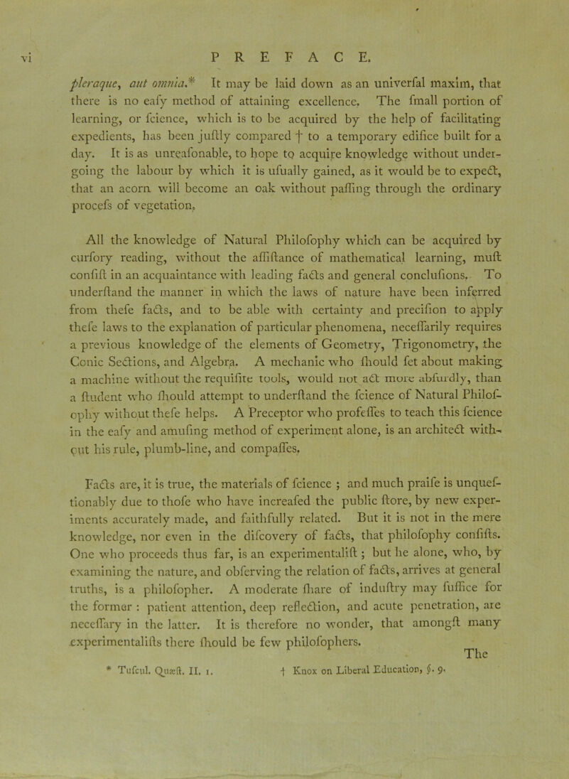 pleraque, aut omnia,* It may be laid down as an univerfal maxim, that there is no eafy method of attaining excellence. The fmall portion of learning, or fcience, which is to be acquired by the help of facilitating expedients, has been juftly compared f to a temporary edifice built fora day. It is as unreasonable, to hope to acquire knowledge without under- going the labour by which it is ufually gained, as it would be to exped, that an acorn will become an oak without palling through the ordinary procefs of vegetation. All the knowledge of Natural Philofophy which can be acquired by curfory reading, without the affiftance of mathematical learning, mull confifi in an acquaintance with leading fads and general conclulions. To underhand the manner in which the laws of nature have been inferred from thefe fads, and to be able with certainty and precifion to a^tply thefe laws to the explanation of particular phenomena, neceffarily requires a previous knowledge of the elements of Geometry, Trigonometry, the Conic Sedions, and Algebra. A mechanic who fhould fet about making a machine without the requifite touls, would not ad more abfurdly, than a Undent who fhould attempt to underhand the fcience of Natural Philos- ophy without thefe helps. A Preceptor who profeffes to teach this fcience in the eafy and amufing method of experiment alone, is an archited with- out his rule, plumb-line, and compahes, Fads are, it is true, the materials of fcience ; and much praife is unques- tionably due to thofe wdio have increafed the public hore, by new exper- iments accurately made, and faithfully related. But it is not in the mere knowdedge, nor even in the difcovery of fads, that philofophy conhhs. One who proceeds thus far, is an experimentalih ; but he alone, who, by examining the nature, and obferving the relation of fads, arrives at general truths, is a philofopher. A moderate fliare of induflry may luffice for the former : patient attention, deep refledion, and acute penetration, are neceffary in the latter. It is therefore no wonder, that amongfl many expcrimentalifts there fhould be few philofophers. The