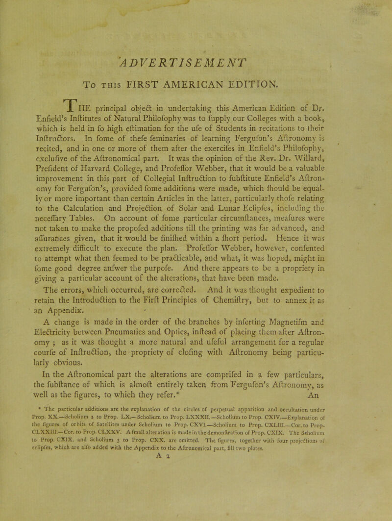To THIS FIRST AMERICAN EDITION. The principal objeCt in undertaking this American Edition of Dr. Enfield’s Inflitutes of Natural Philofophy was to fupply our Colleges with a book, which is held in fo high eftimation for the ufe of Students in recitations to their InftruCtors. In fome of thefe feminaries of learning Fergufon’s Aflronomy is recited, and in one or more of them after the exercifes in Enfield’s Philofophy, exclufive of the Agronomical part. It was the opinion of the Rev. Dr. Willard, Prefident of Harvard College, and Profeffor Webber, that it would be a valuable improvement in this part of Collegial InflruCtion to fubflitute Enfield’s Aflron- omy for Fergufon’s, provided fome additions were made, which fltould be equal- ly or more important than certain Articles in the latter, particularly thofe relating to the Calculation and ProjeClion of Solar and Lunar Eclipfes, including the neceffary Tables. On account of fome particular circumftances, meafures were not taken to make the propofed additions till the printing was far advanced, and aflurances given, that it would be finiflied within a fhort period. Flence it was extremely difficult to execute the plan. Profeffor Webber, however, confented to attempt what then feemed to be practicable, and what, it was hoped, might in fome good degree anfwer the purpofe. And there appears to be a propriety in giving a particular account of the alterations, that have been made. The errors, which occurred, are corrected. And it was thought expedient to retain the Introduction to the Firft Principles of Chemiftry, but to annex it as an Appendix. A change is made in the order of the branches by inferting Magnetifm and EleCtricity between Pneumatics and Optics, inftead of placing them after Aftron- omy ; as it wras thought a more natural and ufeful arrangement for a regular courfe of InflruCtion, the propriety of clofing with Altronomy being particu- larly obvious. In the Agronomical part the alterations are comprifed in a few particulars, the fubflance of w'hich is alrnoft entirely taken from Fergufon’s Aflronomy, as well as the figures, to which they refer.* An * The particular additions are the explanation of the circles of perpetual apparition and occultation under Prop. XX.—Scholium a to Prop. LX.— Scholium to Prop. LXXXII.—Scholium to Prop. CXIV Explanation of the figures of orbits of Satellites under Scholium to Prop. CXV1.—Scholium to Prop. CXLII1.—Cor. to Prop. CLXXIII.— Cor. to Prop. CLXXV. A fmall alteration is made in the denionftration of Prop. CXIX. The Seholium to Prop. CXIX. and Scholium 3 to Prop. CXX. are omitted. The figures, together with four projections of eclipfes, which arc alfo added with the Appendix to the Aflroaomical part, fill two plates.