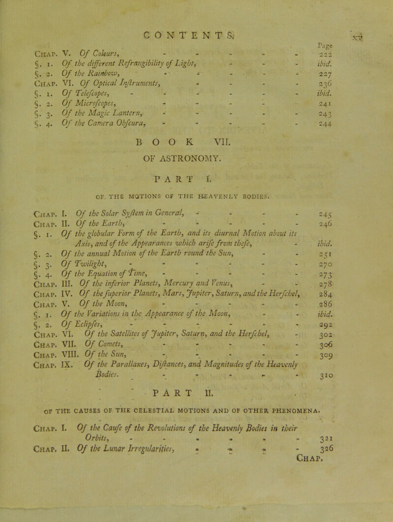 XV Page Chap. V. Of Colours, - - - 222 §• i- Of the different Refrangibility of Light, ~ - ibid. §• 2. 0/ Rainbow, - - - - . 227 Chap. VI. 0/' Optical Injlruments, - - 236 §. 1. Of TeleJ,copes, - - - . z/'/V/. 2. 0/ Microfcopes. - - 241 §• 3- Of the Magic Lantern, - - 243 §• 4* Of the Camera Obfcura, - - 244 BOOK vir. OF ASTRONOMY. PAR T I. OF THE MOTIONS OF THE HEAVENLY BODIES. -Chap. I. Of the Solar Syjlem in General, - Chap. II. Of the Earthy ..... §. i. Of the globular Form of the Earth, and its diurnal Motion about its Axis, and of the Appearances which arife from thefe, §.2. Of the annual Motion of the Earth round the Sun, §.3. Of Twilight, ------ §. 4. Of the Equation of Time, * Chap. III. Of the inferior Planets, Mercury and Venus, Chap. IV. Of thefuperior Planets, Mars, Jupiter, Saturn, and the Hetfchel, Chap. V. Of the Moon, - §. 1. Of the Variations in the Appearance of the Moon, §.2. Of Eclipfes, ...... Chap. VI. Of the Satellites of Jupiter, Saturn, and the Herfchel, Chap. VII. Of Comets, - Chap. VIII. Of the Sun, Chap. IX. Of the Parallaxes, Dfiances, and Magnitudes of the Heavenly Bodies. - ... . 245 246 ibid. 251 270 273 278 284 286 ibid. 292 3°2 3 06 3°9 310 PART II. OF THE CAUSES OF THE CELESTIAL MOTIONS AND OF OTHER PHENOMENA. Chap. I. Of the Caufe of the Revolutions of the Heavenly Bodies in their Orbits, ...... 321 Chap. II. Of the Lunar Irregularities, - 326