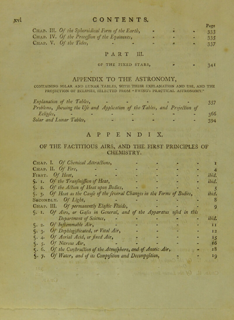 Page * - 333 335 - - 337 PART III. OF THE FIXED STARS, * - 34I 4 APPENDIX TO THE ASTRONOMY, CONTAINING SOLAR AND LUNAR TABLES, WITH THEIR EXPLANATION AND USE, AND THE PROJECTION OF ECLIPSES, SELECTED FROM “EWING’s PRACTICAL ASTRONOMY.” Explanation of the Tables, - Problems, jhewing the Ufe and Application of the Tables, and Projection of Eclipfes, ------- Solar and Lunar Tables, - « - - APPENDIX. OF THE FACTITIOUS AIRS, AND THE FIRST PRINCIPLES OF CHEMISTRY. Chap. I. Of Chemical Attractions, - - - - i Chap. II. Of Fire, ------ 4 First. Of Heat, - ibid. § . 1. Of the Tranfmijflon of Heat, - ibid. §. 2. Of the Action of Heat upon Bodies, 5 §• 3* Of Heat as the Caufe of the fever at Changes in the Forms of Bodies, ibid. Secondly. Of Light, 8 Chap. III. Of permanently Elajtic Fluids, 9 5. 1. Of Airs, or Gafes in General, and of the Apparatus ufed in this Department of Science, ----- ibid. §. 2. Of Inflammable Air, - - - - - 11 §.3. Of Dcphlogiflicated, or Vital Air, - - - - 12 §. 4. Of Aerial Acid, or fixed Air, - - - - 15 §• S' Of Nitrous Air, - - - - i6 §. 6. Of the ConflruClion of the Atmofphere, and of Azotic Air, - 18 5. 7. Of Water, and of its Compofition and Decompofition, • - 19 357 366 394 CONTENTS. Chap. III. Of the Spheroidical Form of the Earth, Chap. IV. Of the Preceffion of the Equinoxes, Chap. V. Of the Tides,