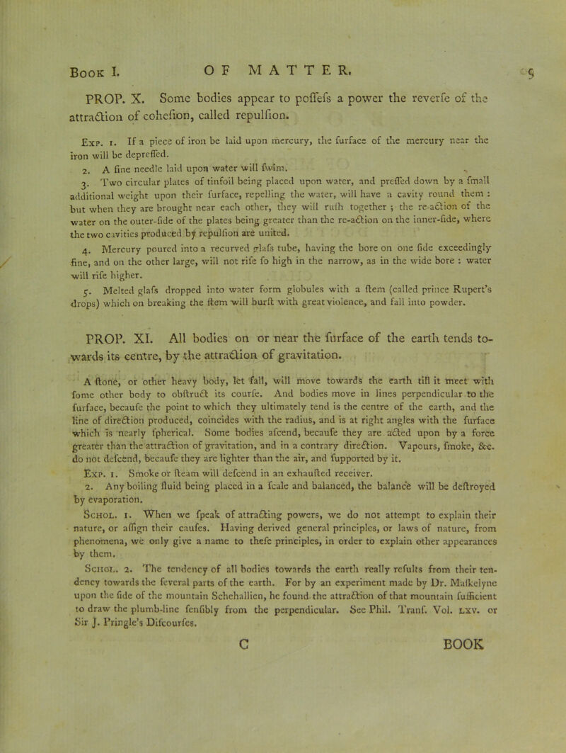 PROP. X. Some bodies appear to pofiefs a power the reverfe of the attra&ion. of cohefion, called repulfion. Exp. i. If a piece of iron be laid upon mercury, the furface of the mercury near the iron will be deprefied. 2. A fine needle laid upon water will fwim. 3. Two circular plates of tinfoil being placed upon water, and prefled down by a {mail additional weight upon their furface, repelling the water, will have a cavity round them : but when they are brought near each other, they will rulh together •, the re-aftion of the water on the outer-fide of the plates being greater than the re-a6tion on the inner-fide, where the two cavities produced by repulfion are united. 4. Mercury poured into a recurved glafs tube, having the bore on one fide exceedingly fine, and on the other large, will not rife fo high in the narrow, as in the wide bore : water will rife higher. Melted glafs dropped into water form globules with a Hem (called prince Rupert’s drops) which on breaking the Item will burft with great violence, and fall into powder. PROP. XI. All bodies on or near the furface of the earth tends to- wards its centre, by the attra&ion of gravitation. A (tone, or other heavy body, let fall, will move towards the earth till it meet with fome other body to obftruCt its courfe. And bodies move in lines perpendicular to the furface, becaufe the point to which they ultimately tend is the centre of the earth, and the line of direction produced, coincides with the radius, and is at right angles with the furface which is nearly fpherical. Some bodies afeend, becaufe they are acted upon by a force greater than the attraction of gravitation, and in a contrary direCtion. Vapours, fmoke, &c. do not defeend, becaufe they are lighter than the air, and fupported by it. Exp. 1. Smoke or (learn will defeend in an exhaufted receiver. 2. Any boiling fluid being placed in a fcale and balanced, the balance will be deftroyed by evaporation. Schol. 1. When we fpeak of attracting powers, we do not attempt to explain their nature, or aflign their caufes. Having derived general principles, or laws of nature, from phenomena, we only give a name to thefe principles, in order to explain other appearances by them. Scnot.. 2. The tendency of all bodies towards the earth really refults from their ten- dency towards the feveral parts of the earth. For by an experiment made by Ur. Malkelyne upon the fide of the mountain Schchallien, he found the attraction of that mountain fufficient to draw the plumb-line fenfibly from the perpendicular. See Phil. Tranf. Vol. lxv. or Sir J. Pringle’s Difcourfes. c BOOK