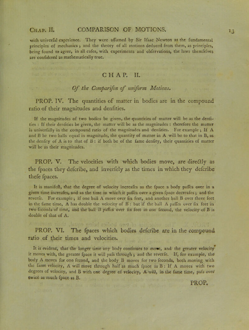 33 \ with univerfal experience. They were afiumed by Sir Ifaac Newton as the fundamental principles of mechanics ; and the theory of all motions deduced from them, as principles, being found to agree, in all cafes, with experiments and obfervations, the laws themfelves are confidered as mathematically true. CHAP. II. Of the Comparifon of uniform Motions. PROP. IV. The quantities of matter in bodies are in the compound ratio of their magnitudes and denfities. If the magnitudes of two bodies be given, the quantities of matter will be as the denfi- ties : If their denfities be given, the matter will be as the magnitudes : therefore the matter is univerfaJly in the compound ratio of the magnitudes and denfities. For example ; If A and B be two balls equal in magnitude, the quantity of matter in A will be to that in B, as the denfity of A is to that of B : if both be of the fame denfity, their quantities of matter will be as their magnitudes. PROP. V. The velocities with which bodies move, are diredtly as the fpaces they defcribe, and inverfely as the times in which they defcribe thefe fpaces. It is manifeft, that the degree of velocity increafes as the fpace a body pafies over in a given time increafes, and as the time in which it pafies over a given fpace decreafes ; and the reverfe. For example; if one ball A move over fix feet, and another ball B over three feet in the fame time, A has double the velocity of B : but if the ball A pafies over fix feet in two feconds of time, and the ball B pafies over fix feet in one fecund, the velocity of B is double of that of A. ■ '-r- ■’ ,V. -/:‘yl ■ V--jv/i , ’ PROP. VI. The fpaces which bodies defcribe are in the compound ratio of tjieir times and velocities* It is evident, that the longer time any body continues to mo*e, and the greater velocity it moves with, the greater fpace it will pafs through j and the reverfe. If, for example, the body A moves for one fecond, and the body B moves for two feconds, both moving with the fame velocity, A will move through half as much fpace as B : If A moves with two degrees of velocity, and B with one degree of velocity, A w ill, in the fame time, pafs over twice as much fpace as B.