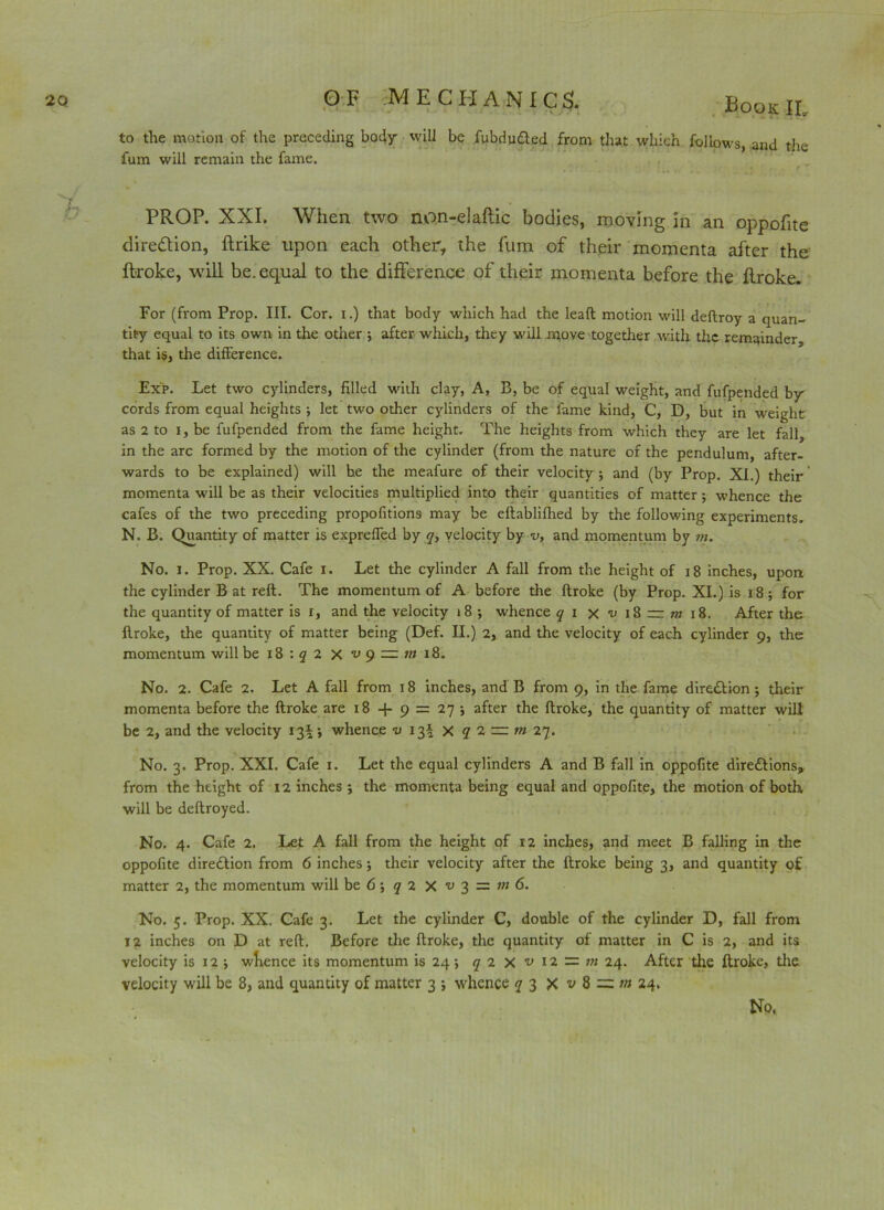 to the motion of the preceding body will be iubdu&ed from that which follows, and the fum will remain the fame. .' . ; . 4 . _ ' r - . f PROP. XXI. When two non-elaftic bodies, moving in an oppofite dire&ion, ftrike upon each other, the fum of their momenta after the ftroke, will be. equal to the difference of their momenta before the flroke. For (from Prop. III. Cor. I.) that body which had the lead motion will deftroy a quan- tity equal to its own in the other j after which, they will move together with the remainder that is, the difference. Exp. Let two cylinders, filled with clay, A, B, be of equal weight, and fufpended by cords from equal heights ; let two other cylinders of the fame kind, C, D, but in weight as 2 to i, be fufpended from the fame height. The heights from which they are let fall, in the arc formed by the motion of the cylinder (from the nature of the pendulum, after- wards to be explained) will be the meafure of their velocity j and (by Prop. XI.) their * momenta will be as their velocities multiplied into their quantities of matter ; whence the cafes of the two preceding propofitions may be eftablifhed by the following experiments. N. B. Quantity of matter is expreffed by q, velocity by v, and momentum by m. No. i. Prop. XX. Cafe i. Let the cylinder A fall from the height of 18 inches, upon the cylinder B at reft. The momentum of A before the ftroke (by Prop. XI.) is x8; for the quantity of matter is r, and the velocity 18 •, whence q 1 x*ui8=rmi8. After the ftroke, the quantity of matter being (Def. II.) 2, and the velocity of each cylinder 9, the momentum will be 18 : q 2 x *u 9 — m 18. No. 2. Cafe 2. Let A fall from 18 inches, and B from 9, in the fame dire£tion; their momenta before the ftroke are 18 + 9 = 27 ; after the ftroke, the quantity of matter will be 2, and the velocity 13* •, whence v 13^ X q 1 ■— m 27. No. 3. Prop. XXI. Cafe 1. Let the equal cylinders A and B fall in oppofite dire&ions* from the height of 12 inches ; the momenta being equal and oppofite, the motion of both, will be deftroyed. No. 4. Cafe 2. Let A fall from the height of 12 inches, and meet B falling in the oppofite direction from 6 inches; their velocity after the ftroke being 3, and quantity of matter 2, the momentum will be 6; q 2 X v 3 = m 6. No. 5. Prop. XX. Cafe 3. Let the cylinder C, double of the cylinder D, fall from 12 inches on D at reft. Before the ftroke, the quantity of matter in C is 2, and its velocity is 12 i whence its momentum is 24; q 2 X v 12 — tn 24. After the ftroke, the velocity will be 8, and quantity of matter 3 ; whence q 3 X v 8 = m 24. No,