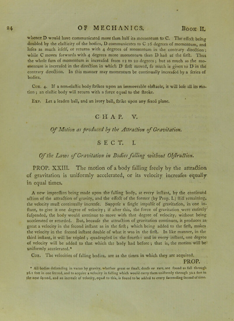 whence D would have communicated more than half its momentum to C. The effeCl being doubled by the elafticity of the bodies, D communicates to C 16 degrees of momentum, and lofes as much itfelf, or returns with 4 degrees of momentum in the contrary direction ; while C moves forwards with 4 degrees more momentum than D had at the firft. Thus the whole fum of momentum is increafed from 12 to 20 degrees ; but as much as the mo- mentum is increafed in the direction in which D firft moved, fo much is given to D in the contrary direction, In this manner may momentum be continually increafed by a feries of bodies. Cor. 4. If a non-elaftic body ftrikes upon an immoveable obftacle, it will lofe all its mo. tion j an elaftic body will return with a force equal to the ftroke. Exp. Let a leaden ball, and an ivory ball,( ftrike upon any fixed plane, CHAP. V. Of Motion as produced by the Attraction of Gravitation. SECT. I. Of the haws of Gravitation in Bodies falling without ObJlriiBion. PROP. XXIII. The motion of a body falling freely by the attraction of gravitation is uniformly accelerated, or its velocity increafes equally in equal times, A new impreflion being made upon the falling body, at every inftant, by the continued a£lion of the attra&ion of gravity, and the effect of the former (by Prop. I.) ftill remaining, the velocity muft continually increafe. Suppofe a fingle impulfe of gravitation, in one in- ftant, to give it one degree of velocity; if after this, the force of gravitation were entirely' fufpended, the body would continue to move with that degree of velocity, without being accelerated or retarded. But, becaufe the attraction of gravitation continues, it produces as great a velocity in the fecond inftant as in the firft; which being added to the firft, makes the velocity in the fecond inftant double of what it was in the firft. In like manner, in the third inftant, it will be tripled ; quadrupled in the fourth: and in every inftant, one degree of velocity will be added to that which the body had before j that is, the motion will be uniformly accelerated.* Cor. The velocities of falling bodies, are as the times in which they arc acquired. PROP. * All bodies defeending in vacuo by gravity, whether great or fmall, denfc or rare, are found to fall through j6.t feet in one fecond, and to acquire a velocity in falling which would carry them uniformly through 32.2 feet in tbc next fqcond, and an increafe of velocity, equal to this, is found to be added to every fuccceding fecond of time.