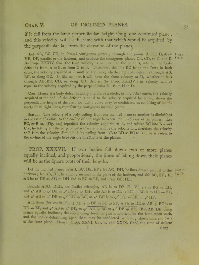 if it fell from the fame perpendicular height along one continued plane ; and this velocity will be the fame with that which would be acquired by the perpendicular fall from the elevation of the planes. Let AB, B.C, CD, be feveral contiguous planes ; through the points A and D, draw Plate i. HE, DF, parallel to the horizon, and produce the contiguous planes CB, CD, to G and E. FlS- ^ By Prop. XXXIV. Cor. the fame velocity is acquired at the point B, whether the body defcends from A to B, or from G to B. Therefore, the line BC being the fame in both cafes, the velocity acquired at C mull be the fame, whether the body defcends through AB, BC, or along GC. In like manner, it will have the fame velocity at D, whether it falls through AB, BC, CD, or along ED, that is, (by Prop. XXXIV.) its velocity will be equal to the velocity acquired by the perpendicular fall from H to D. - Cou. Hence if a body defcends along any arc of a circle, or any other curve, the velocity acquired at the end of the defcent is equal to the velocity acquired by falling down the perpendicular height of the arc; for fuch a curve may be confidered as confiding of indefi- nitely fmall right lines, reprefenting contiguous inclined planes. Schol. The velocity of a body palling from one inclined plane to another is diminifhed in the ratio of radius, to the co-fine of the angle between the directions of the planes. Let BC, or B m, (Fig. 20.) reprefent the velocity acquired at B, and refolve BC into B n and C «, by letting fall the perpendicular C n : m n will be the velocity lod, therefore the velocity at B is to the velocity diminifhed by palling from AB to BD as BC to B «, or as radius to the co-line of the angle between the directions of the planes. PROP. XXXVII. If two bodies fall down two or more planes equally inclined, and proportional, the times of falling down thefe planes will be as the fquare roots of their lengths. Let the inclined planes be AB, BC, DE, EF : let AG, DH, be lines drawn parallel to the Plate r. horizon ; let AB, DE, be equally inclined to the plane of the horizon, and alfo BC, EF ; let F'S'I4' AB be to DE as. AG to DH and as BC to EF, and draw GB, PIE. Becaufe ABG, DEH, are fimilar triangles, AB is to DE (El. VI. 4.) as BG to EPI, and y AB to y DE as y' BG to */ EPI: alfo AB is to DE as BG -f BC is to PIE -f EF, and y' AB to y DE as y/ BG -j- BC, or GC is to y/fiE -f EF, or HF. And fince (by conftruCtion) AB is to DE as BC to EF, AB is to DE as AB -f BC is to DE EF, andy AB to y DE, as y/ AB + BC to y/ DE -j- Eh! But AB, DE, being planes equally inclined, the accelerating force of gravitation will be the fame upon each, and the bodies defeeriding upon them may be confidered as falling down different parts ot the fame plane. Hence (Prop. XXVI. Cor. 1, and XXIX. Cor.) the time of defcent F along