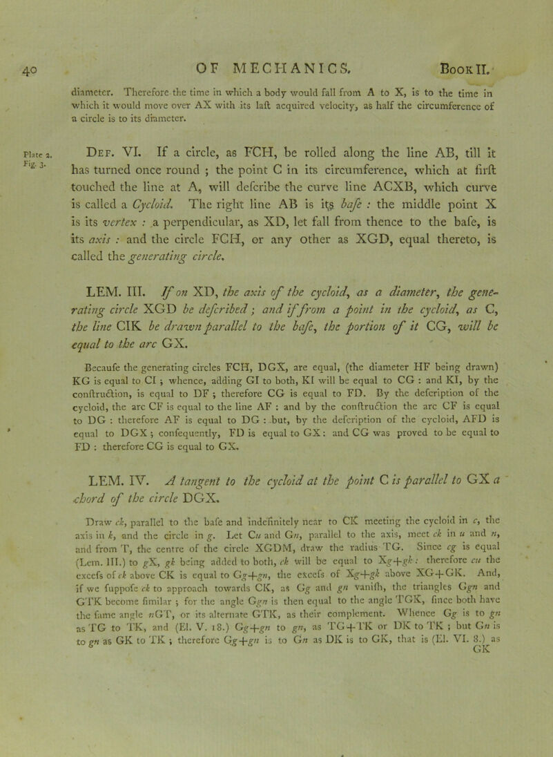 Plate 1. f‘g- 3- diameter. Therefore the time in which a body would fall from A to X, is to the time in which it would move over AX with its laft acquired velocity, as half the circumference of a circle is to its diameter. Def. VI. If a circle, as FCH, be rolled along the line AB, till it has turned once round ; the point C in its circumference, which at firfl touched the line at A, will deferibe the curve line ACXB, which curve is called a Cycloid. The right line AB is it;? bafe : the middle point X is its vertex : a perpendicular, as XD, let fall from thence to the bafe, is its axis : and the circle FCH, or any other as XGD, equal thereto, is called the generating circle. LEM. III. Tf on XD, the axis of the cycloid,, as a diameter, the gene- rating circle XGD be deferibed; and if from a point in the cycloid, as C, the line CIK be drawn parallel to the bafe, the portion of it CG, will be equal to the arc GX. Becaufe the generating circles FCH, DGX, are equal, (the diameter HF being drawn) KG is equal to Cl ■, whence, adding GI to both, KI will be equal to CG : and KI, by the conftru&ion, is equal to DF ; therefore CG is equal to FD. By the defeription of the cycloid, the arc CF is equal to the line AF : and by the conflrudlion the arc CF is equal to DG : therefore AF is equal to DG : but, by the defeription of the cycloid, AFD is equal to DGX •, confequently, FD is equal to GX: and CG was proved to be equal to FD : therefore CG is equal to GX. LEM. IV. A tangent to the cycloid at the pohit C is parallel to GX a «chord of the circle DGX. Draw ck, parallel to the bafe and indefinitely near to CK meeting the cycloid in c, the axis in k, and the circle in g. Let Cu and G//, parallel to the axis, meet ck in u and n, and from T, the centre of the circle XGDM, draw the radius TG. Since eg is equal (Lem. HI.) to gX, gk being added to both, ck will be equal to Xg-fg£ .• therefore cu the cxcefs of ck above CK is equal to Gg~yg», the eJccefs of Xg+g^' above XG-J-Gk.. And, if we fuppofe ck to approach towards CK, as G^ and gn vanifh, the triangles G^;; and GTK become fimilar •, for the angle Ggn is then equal to the angle 'I GK, fince both have the fame angle 7zGT, or its alternate GTK, as their complement. Whence Gg is to gn as TG to TK, and (El. V. 18.) G^+g/z to gn, as TG-f-TK or DIC to TK ; but Gn is to gn as GK to TK ; therefore Gg-pgvj is to Gn as DK is to GK, that is (LI. VI. 8.) as GK