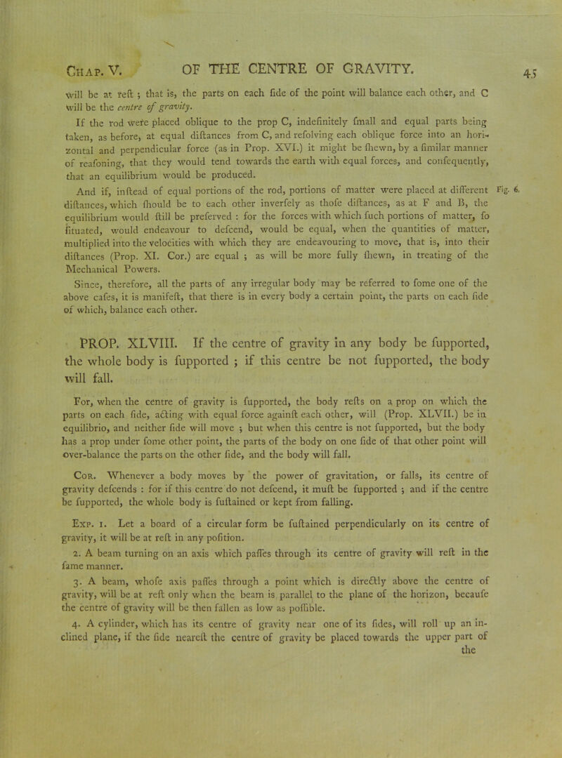 will be at reft ; that is, the parts on each fide of the point will balance each other, and C will be the centre of gravity. If the rod were placed oblique to the prop C, indefinitely fmall and equal parts being taken, as before, at equal diftances from C, and refolving each oblique force into an hori- zontal and perpendicular force (as in Prop. XVI.) it might be (hewn, by a fimilar manner of reafoning, that they would tend towards the earth with equal forces, and confequently, that an equilibrium would be produced. And if, inftead of equal portions of the rod, portions of matter were placed at different Fig- 6. diftances, which fliould be to each other inverfely as thofe diftances, as at F and B, the equilibrium would (till be preferved : for the forces with which fuch portions of matter, fo fituated, would endeavour to defeend, would be equal, when the quantities of matter, multiplied into the velocities with which they are endeavouring to move, that is, into their diftances (Prop. XI. Cor.) are equal ; as will be more fully (hewn, in treating of the Mechanical Powers. Since, therefore, all the parts of any irregular body may be referred to fome one of the above cafes, it is manifeft, that there is in every body a certain point, the parts on each fide of which, balance each other. PROP. XLVIII. If the centre of gravity in any body be fupported, the whole body is fupported ; if this centre be not fupported, the body will fall. For, when the centre of gravity is fupported, the body refts on a prop on which the parts on each fide, adling with equal force againft each other, will (Prop. XLVII.) be in equilibrio, and neither fide will move ; but when this centre is not fupported, but the body has a prop under fome other point, the parts of the body on one fide of that other point will over-balance the parts on the other fide, and the body will fall. Cor. Whenever a body moves by the power of gravitation, or falls, its centre of gravity defeends : for if this centre do not defeend, it mud be fupported ; and if the centre be fupported, the whole body is fuftained or kept from falling. Exp. i. Let a board of a circular form be fuftained perpendicularly on its centre of gravity, it will be at reft in any pofition. 2. A beam turning on an axis which pafles through its centre of gravity will reft in the fame manner. 3. A beam, whofe axis pafles through a point which is dire&ly above the centre of gravity, will be at reft only when the beam is parallel to the plane of the horizon, becaufe the centre of gravity will be then fallen as low as poflible. 4. A cylinder, which has its centre of gravity near one of its fides, will roll up an in- clined plane, if the fide neareft the centre of gravity be placed towards the upper part of the