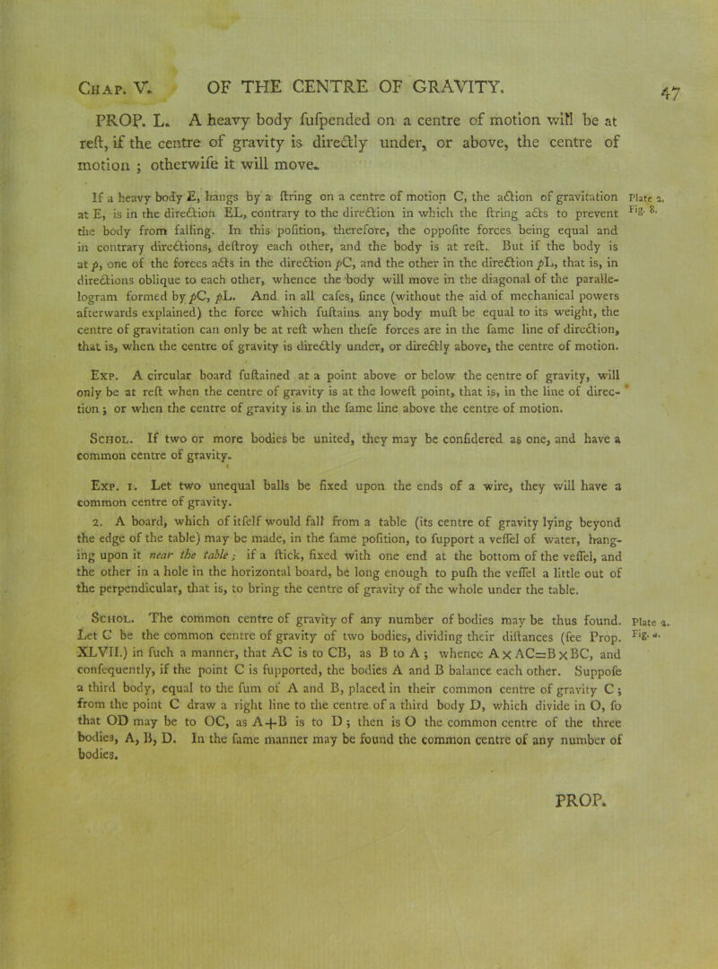 PROP. L. A heavy body fufpended on a centre of motion will be at reft, if the centre of gravity is diredtly under, or above, the centre of motion ; otherwife it will move^ If a heavy body E, hangs by a firing on a centre of motion C, the action of gravitation Plate 5 at E, is in the diredtion EL, contrary to the direction in which the firing a£ts to prevent Fl2- the body from falling. In this pofition, therefore, the oppofite forces being equal and in contrary directions, deflroy each other, and the body is at reft.. But if the body is at p, one of the forces a£ts in the direction pC, and the other in the direction y>L, that is, in directions oblique to each other, whence the body will move in the diagonal of the paralle- logram formed by pC, ph. And in all cafes, fince (without the aid of mechanical powers afterwards explained) the force which fuftains any body muft be equal to its weight, the centre of gravitation can only be at reft when thefe forces are in the fame line of direction, that is, when the centre of gravity is direCtly under, or direCtly above, the centre of motion. Exp. A circular board fuftained at a point above or below the centre of gravity, will only be at reft when the centre of gravity is at the loweft point, that is, in the line of direc- tion ; or when the centre of gravity is in the fame line above the centre of motion. Schol. If two or more bodies be united, they may be confidered as one, and have a common centre of gravity. * Exp. 1. Let two unequal balls be fixed upon the ends of a wire, they will have a common centre of gravity. 2. A board, which of itfelf would fall from a table (its centre of gravity lying beyond the edge of the table) may be made, in the fame pofition, to fupport a veflel of water, hang- ing upon it near the table; if a flick, fixed with one end at the bottom of the veflel, and the other in a hole in the horizontal board, be long enough to pufh the veflel a little out of the perpendicular, that is, to bring the centre of gravity of the whole under the table. Schol. The common centre of gravity of any number of bodies maybe thus found. Plate Let C be the common centre of gravity of two bodies, dividing their diltances (fee Prop. Fi2- * XLVII.) in fuch a manner, that AC is to CB, as B to A ; whence Ax AC=BxBC, and confequently, if the point C is fupported, the bodies A and B balance each other. Suppofe a third body, equal to the fum of A and B, placed in their common centre of gravity C ; from the point C draw a right line to the centre of a third body D, which divide in O, fo that OD may be to OC, as A+B is to D •, then is O the common centre of the three bodies, A, B} D. In the fame manner may be found the common centre of any number of bodies.