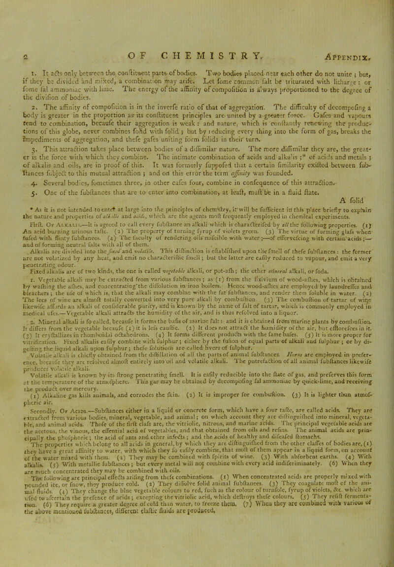 t. It a<fls only between the condiment parts of bodies. Two bodies placed near each other do not unite ; but, if they be divided and mixed, a combination may arife. Let fome common fait be triturated with lithane : or fome fal ammoniac with lime. The energy of the affinity of compofition is always proportioned to the degree of the dtvifion of bodies. 2. The affinity of compofition is in the inverfe ratio of that of aggregation. The difficulty of decompofing a body is greater in the proportion as its condiment principles are united by a-greater force. Gafes and vapours tend to combination, becaufe their aggregation is weak : and nature, which is conftantly renewing the produc-' tions of this globe, never combines fofid with folid j but by reducing every thing into the form of gas, breaks the hnpediments of aggregation, and thefe gafes uniting form folids in their turn* 3. This attraction takes place between bodies of a diffimilar nature. The more diffimilar they are, the great' er is the force with which they combine. The intimate combination of acids and alkalis ;* of acids and metals ; of alkalis and oils, are in proof of this. It was formerly fuppofed that a certain fimilarity exided between fub- ftances fubjedt to this mutual attradlion ; and on this error the term affinity was founded. 4. Several bodies, fometimes three, in other cafes four, combine in confequence of this attraction.- 5. One of the fubdances that are to enter into combination, at lead, mud be in a fluid date. A folid *As it is not intended toentet at large into tne principles of chennftry, i: will be fufficient irl this place briefly to exptain the nature and properties of a/i'.ilis and add1, which are the agents mod frequently employed in chemical experiments. Firft. Ok Alkalis.-—It is agreed to call every fubftance an alkali which is charatfterifed by all the following properties. (1) An acid burning urinous talk. (3) The property of turning fyrup of violets green. (3) The virtue of forming glafs when fufed with flinty fubflances. (4) The faculty of rendering oils mifcihle with water ;—of effervefeing with certain acids ;;— and of forming neutral falts with all of them. Alkalis are divided into the fixed and volatile. This diftiniftion is eftablifhed upon tlie fniell of thefe fubflances : the former are not volatized by any heat, and emit no characteriftic finch ; but the latter are eafily reduced to vapour, and emit a very penetrating odour. 1' Fixed alkalis are of two kinds, the one is called vegetable alkali, or pot-afh; tlie ether mineral alkali, orfoda. 1. Vegetable alkali may he extracted from various fubflances; as (x) from the lixivium of wood-aflies, which is obtained by wafhing the allies, and concentrating'the diffolution in iron boilers. Hence wood-aflies are employed by laundrefles and bleachers ; the ul'e of which is, that the alkali may combine with the fat'fubflances, and render them foluble in water. (3) The lees of wine are almoft totally converted into very pure alkali by combuftion. (3) The combuflion of tartar of wir,c likewife affords an alkali of confiderable purify, and is known by the name of fait of tartar, which is commonly employed in medical ufes.—Vegetable alkali attraiffs the humidity of the air, and is thus refolved into a liquor. Mineral alkali is fo called, becaufe it forms the bafis of marine fait: and it is obtained from marine plants by combuflion. It differs from the vegetable becaufe (1) it is lefs cauftic. (3) It does not attraifl the humidity of the air, hut efflorefees in it. (3) It cryflallizes in rhomboidal octahedrons. (4) It forms different products with the fame bafes. (5) It is more proper for vitrification. Fixed alkalis eafily combine with fulphur ; either by the fufion of equal parts of alkali and fulphur ; or by di- gefting the liquid alkali upon fulphur; thefe folution's are-called fivers of fulphur. Volatile alkali is chiefly obtained from the diftillation of all the parts of animal fubflances. Homs are employed in prefer* cnce, becaufe they art refolved almoft entirely into'oil and volatile alkali. The putrefaction of all animal fubflances likewife produces volatile alkali. Volatile alkali is known by its ftrong penetrating fmell. It is eafily reducible into the ftate of gas, and preferves this form at the temperature of the atmofphere. This gas may be obtained by decompofing fal ammoniac by quick-lime, and receiving the product over mercury. (1) Alkaline gas kills animals, and corrodes the fkin. (3) It is improper for combuftion. (3) It is lighter than atmof* phtric air. Secondly. Of Acids.—Subftances either in a liquid or concrete form, which have a four tafle, are called acids. They are extracted from various bodies, mineral, vegetable, and animal; on which account they arc diftinguilhed into mineral, vegeta- ble, and animal acids. Thofe of the firft clafs are, the vitriolic, nitrous, and marine acids. The principal vegetable acids are the acetous, the vinous, the effential acid of vegetables, and that obtained from oils and refins. The animal acids arc prin- cipally the phofphoric ; the acid of ants and other infeCts ; and the acids of healthy and difeafed ftomachs. Tlie properties which belong to all acids in general, by which they are diflinguiflied from the other claffes of bodies are, (i) they have a great affinity to water, with which they fo eafily combine, that moll of them appear in a liquid form, on account of the water mixed with them, (a) They may be combined with fpirits of wine. (3) With abforbent earths. (4) With atkalis. (5) With metallic fubflances; but every metal will not combine with every acid indiferiminately. (6) When they are much concentrated they may be combined with oils. The following are principal effeCts arifingfrom thefe combinations. (l) When concentrated acids are properly mixed with peunded iCc, or fnow, they produce cold. (3) They dillblvc folid animal fubflances. (3) They coagulate moft of the ani- mal fluids. (4) They change the blue vegetable colours to red, fuch as the colour of turnfolc, fyrup of violets, &c. which arc ufed to afeertain the prefente of acids ; excepting the vitriolic acid, which deftroys thefe colours. (5) They refift fermenta- tion. (6) They require a greater degree of cold than water, to freeze them, (7) When they are combined with various of the above mentioned fubflances, different elaftic fluids are produced,