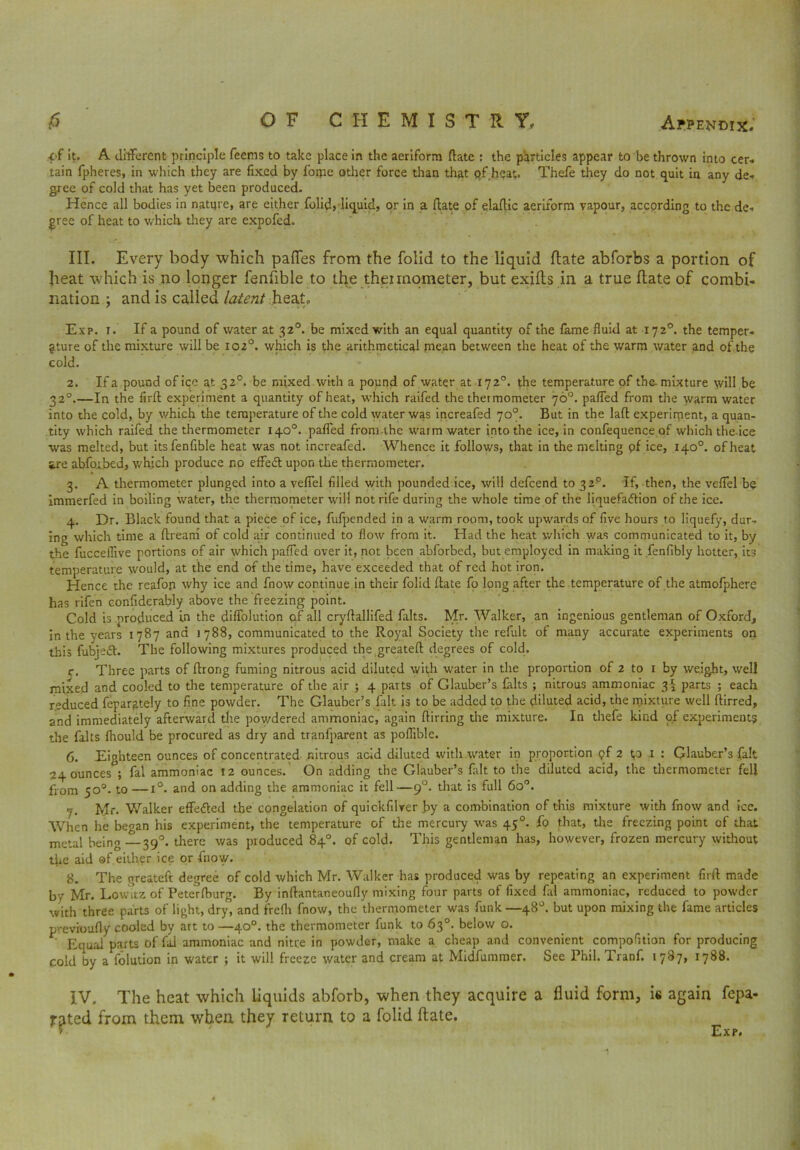 of it, A different principle feems to take place in the aeriform ftate : the particles appear to be thrown into cer- tain fpheres, in which they are fixed by fome other force than that pf heat. Thefe they do not quit in any de- gree of cold that has yet been produced. Hence all bodies in nature, are either folid, liquid, or in a date of elaftic aeriform vapour, according to the de- gree of heat to which- they are expofed. III. Every body which pafles from the folid to the liquid date abforbs a portion of heat which is no longer fenfible to the theirnometer, but exilts in a true (late of combi- nation ; and is called latent heat- Exp. t. If a pound of water at 32°. be mixed with an equal quantity of the lame fluid at 172°. the temper- ature of the mixture will be 102°. which is the arithmetical mean between the heat of the warm water and of the cold. 2. If a pound of ice at 32°. be mixed with a pound of water at 172°. the temperature of the-mixture will be 320.—In the firft experiment a quantity of heat, which raifed the thermometer 70°. pafled from the warm water into the cold, by which the temperature of the cold water was increafed 70°. But in the laft experiment, a quan- tity which raifed the thermometer 140°. pafled from the warm water into the ice, in confequence of which the ice was melted, but its fenfible heat was not increafed. Whence it follows, that in the melting pf ice, 140°. of heat 5,re ab for bed, which produce r*o effect upon the thermometer. 3. A thermometer plunged into a veflfel filled with pounded ice, will defcend to 32p. If, then, the veflel be immerfed in boiling water, the thermometer will not rife during the whole time of the liquefaftion of the ice. 4. Dr. Black found that a piece of ice, fufpended in a warm room, took upwards of five hours to liquefy, dur- ing which time a dream of cold air continued to flow from it. Had the heat which v/as communicated to it, by the fucceflive portions of air whicli pafled over it, not been abforbed, but employed in making it fenfibly hotter, its temperature would, at the end of the time, have exceeded that of red hot iron. Hence the reafon why ice and fnow continue in their folid (late fo long after the temperature of the atmofphere has rifen confiderably above the freezing point. Cold is produced in the diffolution of all cryftallifed falts. Mr. Walker, an ingenious gentleman of Oxford, in the years 1787 and 1788, communicated to the Royal Society the refult of many accurate experiments on this fubjed. The following mixtures produced the greateft degrees of cold. r. Three parts of ftrorig fuming nitrous acid diluted with water in the proportion of 2 to 1 by weight, well mixed and cooled to the temperature of the air ; 4 parts of Glauber’s falts ; nitrous ammoniac 3^ parts ; each reduced fepargtely to fine powder. The Glauber’s fait is to be added to the diluted acid, the mixture well ftirred, and immediately afterward the powdered ammoniac, again flirring the mixture. In thefe kind of experiment? the falts {hould be procured as dry and traniparent as poflible. 6. Eighteen ounces of concentrated nitrous acid diluted with water in proportion pf 2 p i : Glauber’3 fait 24 ounces ; fal ammoniac 12 ounces. On adding the Glauber’s fait to the diluted acid, the thermometer fell from 50°. to—1°. and on adding the ammoniac it fell—90. that is full 6o°. 7. Mr. Walker effe&ed the congelation of quickfilver by a combination of this mixture with fnow and ice. When he began his experiment, the temperature of the mercury was 45°. fo that, the freezing point of that metal being —39°. there was produced 84°. of cold. This gentleman has, however, frozen mercury without the aid of either ice or fnow. 8. The greateft degree of cold which Mr. Walker has produced was by repeating an experiment firft made by Mr. Lowitz of Peterfburg. By inftantaneoufly mixing four parts of fixed fal ammoniac, reduced to powder with three parts of light, dry, and frefh fnow, the thermometer was funk —48°. but upon mixing the fame articles previoufly cooled by art to —40°. the thermometer funk to 63°. below o. Equal parts of fal ammoniac and nitre in powder, make a cheap and convenient compofition for producing cold by a folution in water ; it will freeze water and cream at Midfummer. See Phil. Tranf. 1787, 1788. IV. The heat which liquids abforb, when they acquire a fluid form, is again fepa- jr^ted from them when they return to a folid (late. Exp.