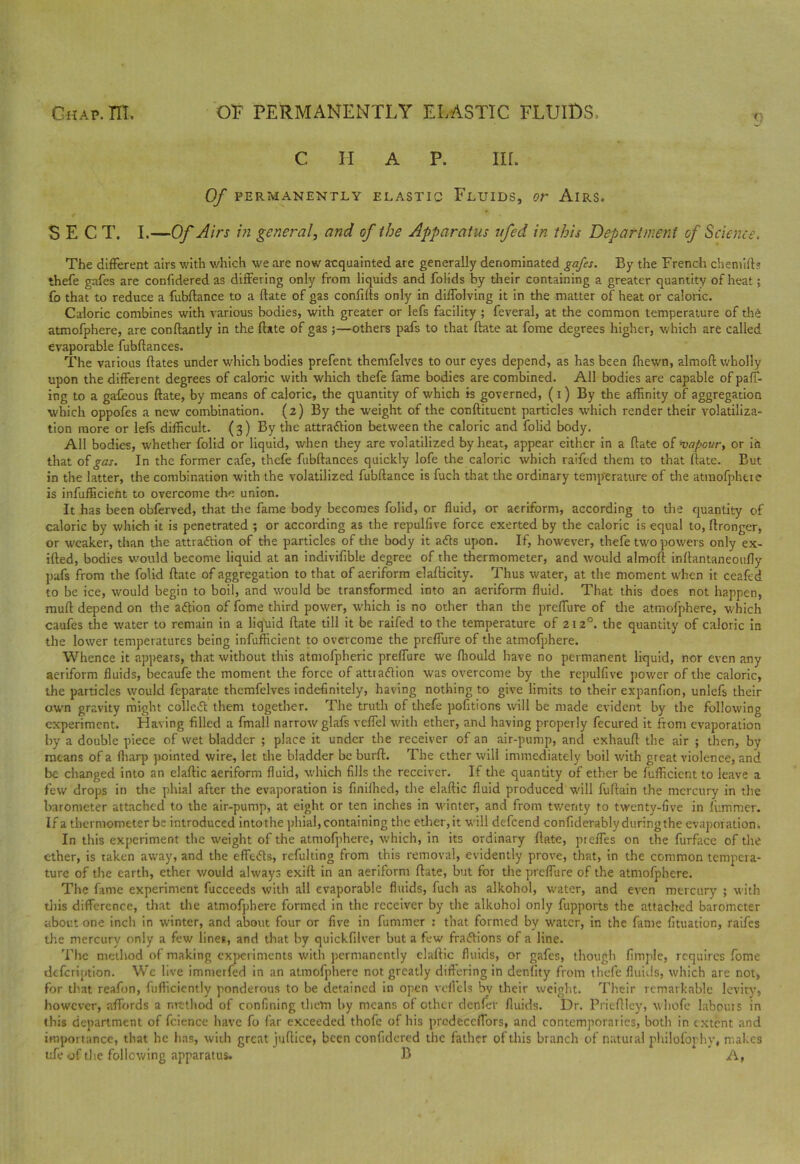 C II A P. III. Of PERMANENTLY ELASTIC FLUIDS, Or AlRS. SECT. I.—Of Airs in general, and of the Apparatus ifed in this Department of Science. The different airs with which we are now acquainted are generally denominated gafes. By the French cbemifb thefe gafes are confidered as differing only from liquids and folids by their containing a greater quantity of heat; fo that to reduce a fubftance to a date of gas confids only in diffolving it in the matter of heat or caloric. Caloric combines with various bodies, with greater or lefs facility ; feveral, at the common temperature of the atmofphere, are condantly in the date of gas ;—others pafs to that date at fome degrees higher, which are called evaporable fubdances. The various dates under which bodies prefent themfelves to our eyes depend, as has been fhewn, almod wholly upon the different degrees of caloric with which thefe fame bodies are combined. All bodies are capable ofpaff- ing to a gafeous date, by means of caloric, the quantity of which is governed, (i) By the affinity of aggregation which oppofes a new combination. (2) By the weight of the condituent particles which render their volatiliza- tion more or lefs difficult. (3) By the attraction between the caloric and folid body. All bodies, whether folid or liquid, when they are volatilized by heat, appear either in a date of 'vapour, or in that of gas. In the former cafe, thefe fubdances quickly lofe the caloric which raiftd them to that date. But in the latter, the combination with the volatilized fubdance is fuch that the ordinary temperature of the atmofphere is infufficient to overcome the union. It has been obferved, that die fame body becomes folid, or fluid, or aeriform, according to the quantity of caloric by which it is penetrated ; or according as the repulfive force exerted by the caloric is equal to, dronger, or weaker, than the attraction of the particles of the body it aCts upon. If, however, thefe two powers only ex- ided, bodies would become liquid at an indiviflble degree of the thermometer, and would almod indantaneotifiy pafs from the folid date of aggregation to that of aeriform eladicity. Thus water, at the moment when it ceafed to be ice, would begin to boil, and would be transformed into an aeriform fluid. That this does not happen, mud depend on the action of fome third power, which is no other than the preffure of the atmofphere, which caufes the water to remain in a liquid date till it be railed to the temperature of 2120. the quantity of caloric in the lower temperatures being infufficient to overcome the preffure of the atmofphere. Whence it appears, that without this atmofpheric preffure we ffiould have no permanent liquid, nor even any aeriform fluids, becaufe the moment the force of attraction was overcome by the repulfive power of the caloric, the particles would feparate themfelves indefinitely, having nothing to give limits to their expanflon, unlefs their own gravity might colled them together. The truth of thefe pofitions will be made evident by the following experiment. Having filled a fmall narrow glafs veffel with ether, and having properly fccured it from evaporation by a double piece of wet bladder ; place it under the receiver of an air-pump, and exhaud the air ; then, by means of a ffiarp pointed wire, let the bladder be burd. The ether will immediately boil with great violence, and be changed into an eladic aeriform fluid, which fills the receiver. If the quantity of ether be diffident to leave a few drops in the phial after the evaporation is finiffied, the eladic fluid produced will fudain the mercury in the barometer attached to the air-pump, at eight or ten inches in winter, and from twenty to twenty-five in dimmer. If a thermometer be introduced intothe phial, containing the ether,it will defeend condderablyduringthe evaporation. In this experiment the weight of the atmofphere, which, in its ordinary date, pieffes on the furface of the ether, is taken away, and the effeCts, refulting from this removal, evidently prove, that, in the common tempera- ture of the earth, ether would always exiff in an aeriform date, but for the preffure of the atmofphere. The fame experiment fucceeds with all evaporable fluids, fuch as alkohol, water, and even mercury ; with this difference, that the atmofphere formed in the receiver by the alkohol only fupports the attached barometer about one inch in winter, and about four or five in dimmer : that formed by water, in the fame dtuation, raifes the mercury only a few lines, and that by quickfilver but a few fraftions of a line. The method of making experiments with permanently eladic fluids, or gafes, though Ample, requires fome defeription. Wc live immerfed in an atmofphere not greatly differing in denfity from thefe fluids, which are not, for that reafon, diffidently ponderous to be detained in open vcflels by their weight. Their remarkable levity, however, affords a method of confining them by means of other denier fluids. Dr. Priedley, whole labours in this department of fcience have fo far exceeded thofe of his prcdeccffors, and contemporaries, both in extent and importance, that he has, with great judice, been confidered the father of this branch of natural philofophv, makes ufe of the following apparatus. B A,