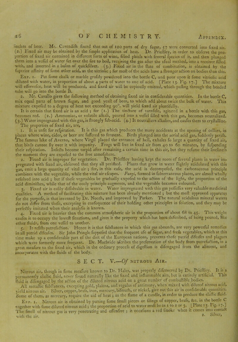 inches of beer. Mr. Carendiflr found that out of 100 parts of dry fugar, 57 were converted into fixed air. (2.) Fixed air may be obtained by the iimple application of heat. Dr. Prieflley, in order to obferve the pro- portion of fixed air contained in different forts of wine, filled phials with feveral fpecies of it, and then plunged them into a veffel of water fet over the fire to boil, receiving the gas after the ufual method, into a receiver filled with, and inverted in a bafon of quickfilver. (3.) Fixed air in the (late of combination, is obtained by the fupcrior affinity of fume other acid, as the vitriolic ; for mod of the acids have a dronger addon on bodies than this. Exp. 1. Put fome chalk or marble grofsly powdered into the bottle C, and pour upon it fome vitriolic acid diluted with water, in proportion of about 4 parts of water to one of acid. [Plate 13. Fig. 17.] The mixture will effervefce, heat will be produced, and fixed air will be copioufly emitted, which palling through the bended tube will go into the bottle B. 2. Mr. Cavallo gives the following method of obtaining fixed air in confiderable quantities. In the bottle C, mix equal parts of brown fugar, and good yead of beer, to which add about twice the bulk of water. This mixture expofed to a degree of heat not exceeding 90°. will yield fixed air plentifully. It is certain that fixed air is an acid ; for (1.) The tincture of turnfole, agitated in a bottle with this gas, becomes red. (2.) Ammoniac, or volatile alkali, poured into a veffel filled with this gas, becomes neutralized. (3.) Water impregnated with this gas, is flrongly fub-acid. (4.) It neutralizes alkalies,and caufes them to cryffallize. The properties of fixed air, are, 1. It is unfit for refpiration. It is this gas which produces the many accidents at the opening of cellars, in places where wine, cider, or beer are fuffered to ferment. Birds plunged into the aerial acid gas, fuddenly periffi. The famous lake of Averno, where Virgil placed the entrance of hell, exhales fo large a quantity of fixed air, that birds cannot fly over it with impunity. Frogs will live in fixed air from 40 to 60 minutes, by fufpending their refpiration. Infects become torpid after remaining a certain time in this air, but they refume their livelinefs the moment they are expofed to the free atmofphere. 2. Fixed air is improper for vegetation. Dr. Priedley having kept the roots of feveral plants in water im- pregnated with fixed air, obfcrved that they all perifhed. Plants that grow in water {lightly acidulated with this gas, emit a large quantity of vital air ; for, in this cafe, the acid is decompofed, the carbonaceous principle combines with the vegetable, while the vital air efcapes. Fungi, formed in fubterraneous places, are almod wholly refolved into acid ; but if thefe vegetables be gradually expofed to the arflion of the light, the proportion of the acid diminifhes, while that of the coaly principle augments, and the vegetable becomes coloured. 3. Fixed air is eafily diffolvable in water. Water impregnated with this gas poffeffes very valuable medicinal qualities. A method of facilitating this mixture has been already mentioned ; but the moll approved apparatus for the purpofe, is that invented by Dr. Nooth, and improved by Parker. The natural acidulous mineral waters do not differ from thefe, excepting in confequence of their holding other principles in folution, and they may be perfectly imitated when their analyfis is known. 4. Fixed air is heavier than the common atmofpheric air in the proportion of about 68 to 45. This weight caufes it to occupy the lowed fituations, and gives it the property which has been delcribed, of being poured, like other fluids, from one veffel to another. 5. It refills putrefaftion. Hence it is that fubdances in which this gas abounds, are very powerful remedies in ail putrid difeafes. Sir John Pringle fuppofed that the frequent ufe of fugar, and frelk vegetables, which at this time make up a confiderable part of the diet of the European nations, prevents thofe putrid difeafes and plagues which were formerly more frequent. Dr. Macbride aferibes the prefervation of the body from putrefatfion, in a great meafure to the fixed air, which in the ordinary procefs of digedion is difengaged lrorn the aliment, and incorporates with the fluids of the body. SECT. V.—Of nitrous Air. Nitrous air, though in fome meafure known to Dr. Hales, was properly difeovered by Dr. Priedlev. It is a permanently cladic fluid, never found naturally like the fixed and inflammable airs, but is entirely artificial. This fluid is difengaged by the adtion of the diluted nitrous acid on a great number of combudiblc bodies. All metallic fubdances, excepting gold, plaitna, and regulus of antimony, when mixed with diluted nitrous acid, yield nitrous air. Silver, copper, brafs, iron, mercury, bifmuth, or nickel, give out this air in confiderable quantities. Some of them, as mercury, require the aid of heat; as the flame of a candle, in order to produce the elaflic fluid. Exp. i. Nitrous air is obtained by putting fome fmall pieces or filings of copper, brafs, &c. in the bottle C together with fome diluted nitrous acid ; the proportion of acid to water mud be as 1 to 2 or 3. . [Plate 13- ^ *£• 1 7'J The fmell of nitrous gas is very penetrating and offenfiye ; it occalions a red fraoke when it comes into conta