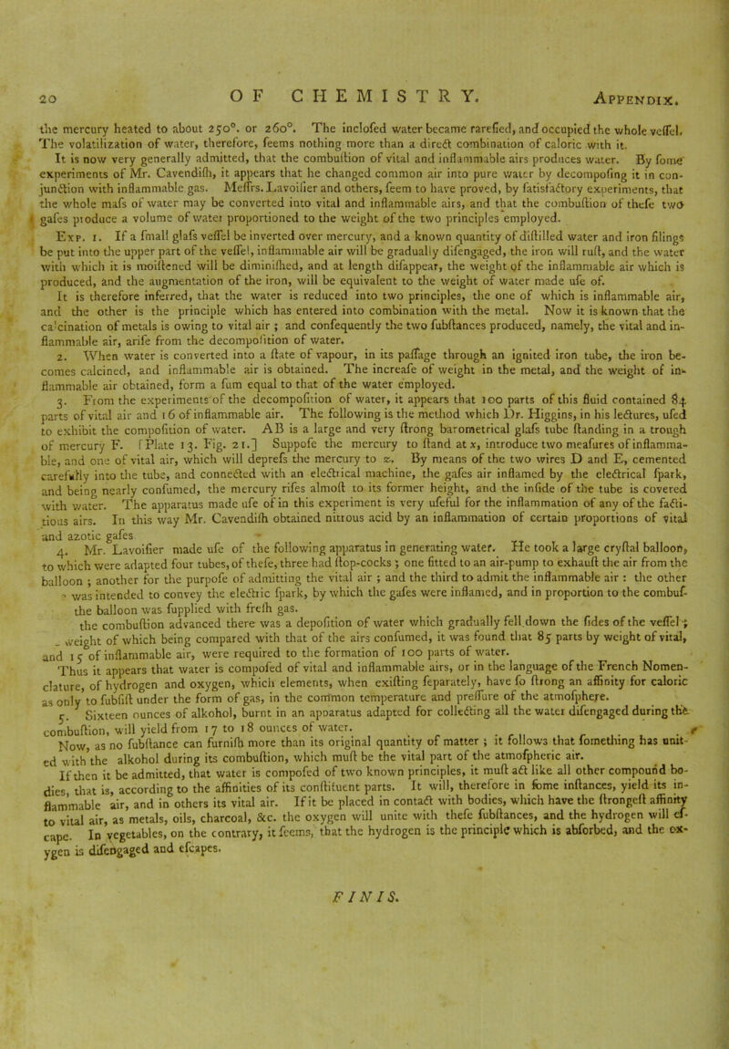 the mercury heated to about 250°. or 260°. The inclofed water became rarefied, and occupied the whole velTel. The volatilization of water, therefore, feems nothing more than a direft combination of caloric with it. It is now very generally admitted, that the combuftion of vital and inflammable airs produces water. By fome’ experiments of Mr. Cavendifh, it appears that he changed common air into pure water by decompofing it in con- junction with inflammable gas. Meflrs. Lavoilier and others, feem to have proved, by fatisfaCtory experiments, that the whole mafs of water may be converted into vital and inflammable airs, and that the combuftion of thefe two « gafes produce a volume of water proportioned to the weight of the two principles employed. Exp. 1. If a fmall glafs veflel be inverted over mercury, and a known quantity of diftilled water and iron filings be put into the upper part of the vefle!, inflammable air will be gradually difengaged, the iron will ruff, and the water with which it is moiftened will be diminiftied, and at length difappear, the weight of the inflammable air which is produced, and the augmentation of the iron, will be equivalent to the weight of water made ufe of. It is therefore inferred, that the water is reduced into two principles, the one of which is inflammable air, and the other is the principle which has entered into combination with the metal. Now it is known that the calcination of metals is owing to vital air ; and confequently the two fubftances produced, namely, the vital and in- flammable air, arife from the decompofition of water. 2. When water is converted into a ftate of vapour, in its paflage through an ignited iron tube, the iron be- comes calcined, and inflammable air is obtained. The increafe of weight in the metal, and the weight of in- flammable air obtained, form a fum equal to that of the water employed. 3. From the experiments of the decompofition of water, it appears that 100 parts of this fluid contained 84 parts of vital air and r 6 of inflammable air. The following is the method which L)r. Higgins, in his ledlures, ufed to exhibit the compofition of water. AB is a large and very ftrong barometrical glafs tube Handing in a trough of mercury F. T Plate 1 3. Fig. 21.] Suppofe the mercury to Hand at x, introduce two meafures of inflamma- ble, and one of vital air, which will deprefs the mercury to z, By means of the two wires D and E, cemented carefully into the tube, and connected with an eledbical machine, the gafes air inflamed by the eledtrical fpark, and being nearly confirmed, the mercury rifes almoft to its former height, and the infide of the tube is covered with water. The apparatus made ufe of in this experiment is very ufeful for the inflammation of any of the fadti- tious airs. In this way Mr. Cavendilh obtained nitrous acid by an inflammation of certain proportions of vital and azotic gafes • , . 4. Mr. Lavoifier made ufe of the following apparatus in generating water. He took a large cryflal balloon, to which were adapted four tubes, of thefe, three had flop-cocks ; one fitted to an air-pump to exhaufl the air from the balloon ; another for the purpofe of admitting the vital air ; and the third to admit the inflammable air : the other , was intended to convey the eledhic fpark, by which the gafes were inflamed, and in proportion to the combuf- the balloon was fupplied with freih gas. the combuftion advanced there was a depofition of water which gradually fell.down the Tides of the veflel ; . weight of which being compared with that of the airs confumed, it was found that 85 parts by weight of vital, and 15 of inflammable air, were required to the formation of 100 parts of water. Thus it appears that water is compofed of vital and inflammable airs, or in the language of the French Nomen- clature, of hydrogen and oxygen, whicli elements, when exifting feparately, have fo flrong an affinity for caloric as only to fubfift under the form of gas, in the common temperature and preflure of the atmofphere. 5. Sixteen ounces of alkohol, burnt in an apoaratus adapted for colledting all the water difengaged during the combuftion, will yield fr om r 7 to 18 ounces of water. v . t Now, as no fubftance can furnifh more than its original quantity of matter ; it follows that fometlung has unit ed w ith\he alkohol during its combuftion, which muft be the vital part of the atmofpheric air. If then it be admitted, that water is compofed of two known principles, it muft a dt like all other compound bo- dies that is, according to the affinities of its conftifuent parts. It will, therefore in fome inftances, yield its in- flammable air, and in others its vital air. If it be placed in contact with bodies, which have the ftrongeft affinity to vital air, as metals, oils, charcoal, &c. the oxygen will unite with thefe fubftances, and the hydrogen will ef- cape. In vegetables, on the contrary, it feems, that the hydrogen is the principle which is abforbed, and the ox- ygen is difengaged and cfcapes. FINIS.