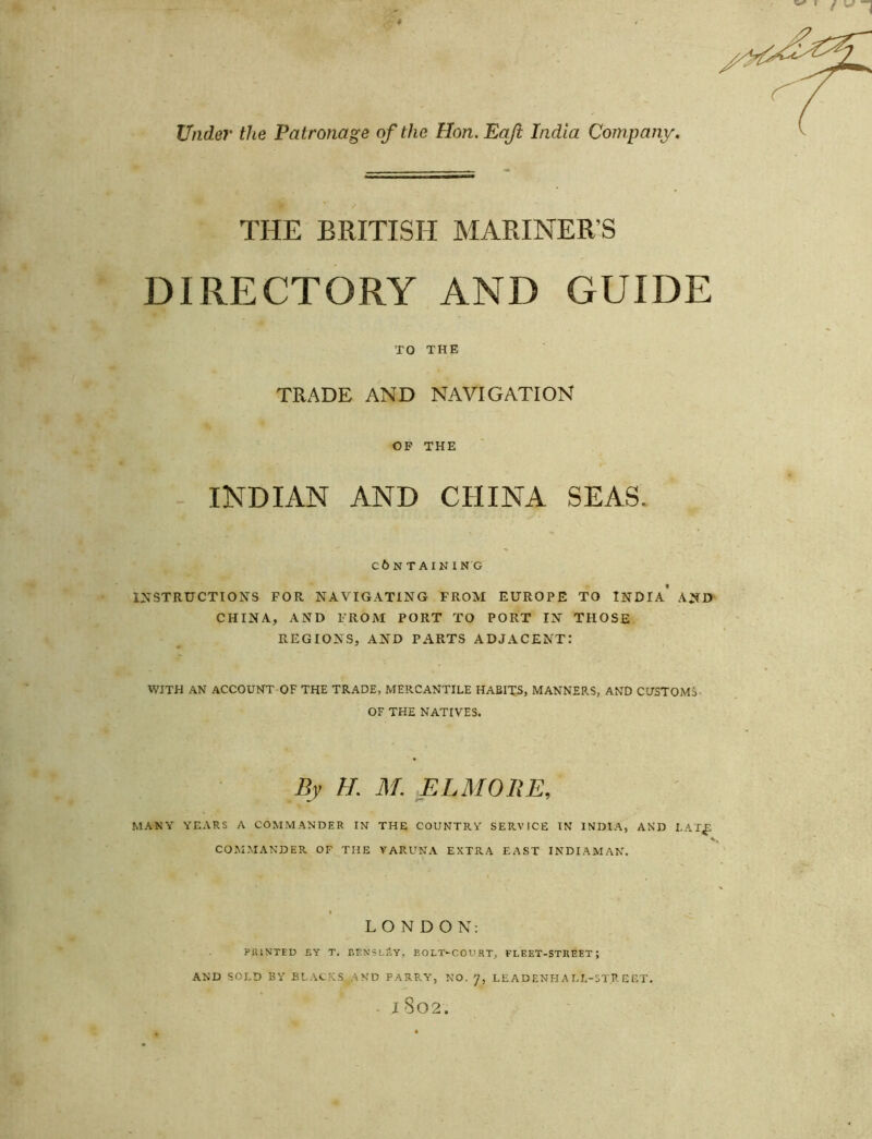 Under the Patronage of the Hon.EqJi India Company. THE BRITISH MARINER’S DIRECTORY AND GUIDE TO THE TRADE AND NAVIGATION OP THE INDIAN AND CHINA SEAS. CbNTAINING INSTRUCTIONS FOR NAVIGATING FROM EUROPE TO INDIA* AND CHINA, AND FROM PORT TO PORT IN THOSE REGIONS, AND PARTS ADJACENT: WITH AN ACCOUNT OF THE TRADE, MERCANTILE HABITS, MANNERS, AND CUSTOMS- OF THE NATIVES. By H. M. ELMORE, MANY YEARS A COMMANDER IN THE COUNTRY SERVICE IN INDIA, AND I.AT^ COMMANDER OF THE VARUNA EXTRA EAST INDIAMAN. « LONDON: PUISTED £Y T. EF.NSLSY, EOLT'COURT, FLEET-STREET; AND SOLD BY BLACKS AND PARRY, NO. LEADENHALL-ST.R EET. - 1802.