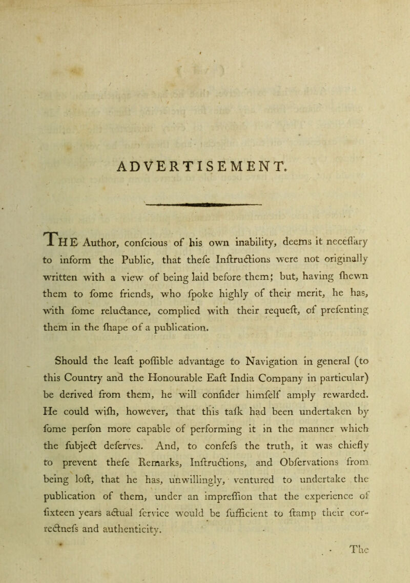 ADVERTISEMENT. iH E Author, confcious of his OAvn inability, deems it necefl'ary to inform the Public, that thefe Inftrudlions were not originally written with a view of being laid before them; but, having thewn them to fome friends, who fpoke highly of their merit, he has, with fome reluctance, complied with their requeft, of prefenting them in the lhape of a publication. Should the lead; poflible advantage to Navigation in general (to this Country and the Honourable Eaft India Company in particular) be derived from them, he will condder himfelf amply rewarded. He could wifh, however, that this talk had been undertaken by fome perfon more capable of performing it in the manner which the fubjeCl deferves. And, to confefs the truth, it was chiefly to prevent thefe Remarks, InftruClions, and Obfervations from being loft, that he has, unwillingly, ventured to undertake the publication of them, under an impreftion that the experience o fixteen years aClual fervice would be fufEcient to ftamp their cor- reCtnefs and authenticity. The