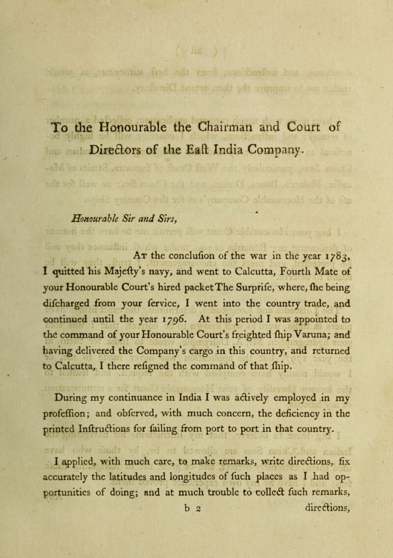 To the Honourable the Chairman and Court of ' Direclors of the Eafl; India Company. Honourable Sir and Sirs, At the conclufxon of the war in the year 1^83, I quitted his Majefty’s navy, and went to Calcutta, Fourth Mate of your Honourable Court’s hired packet The Surprife, where, Ihe being difcharged from your fervice, I went into the country trade, and continued until the year 1796. At this period I was appointed to the command of your Honourable Court’s freighted fhip Varuna; and having delivered the Company’s cargo in this country, and returned to Calcutta, I there rehgned the command of that fliip. During my continuance in India I was a<flively employed in my profeffion; and obferved, with much concern, the deficiency in the printed Inftrudllons for failing from port to port in that country. I applied, with much care, to make remarks, write dire<flions, fix accurately the latitudes and longitudes of fuch places as I had op- portunities of doing; and at much trouble to colledt fuch remarks, b 2, directions,