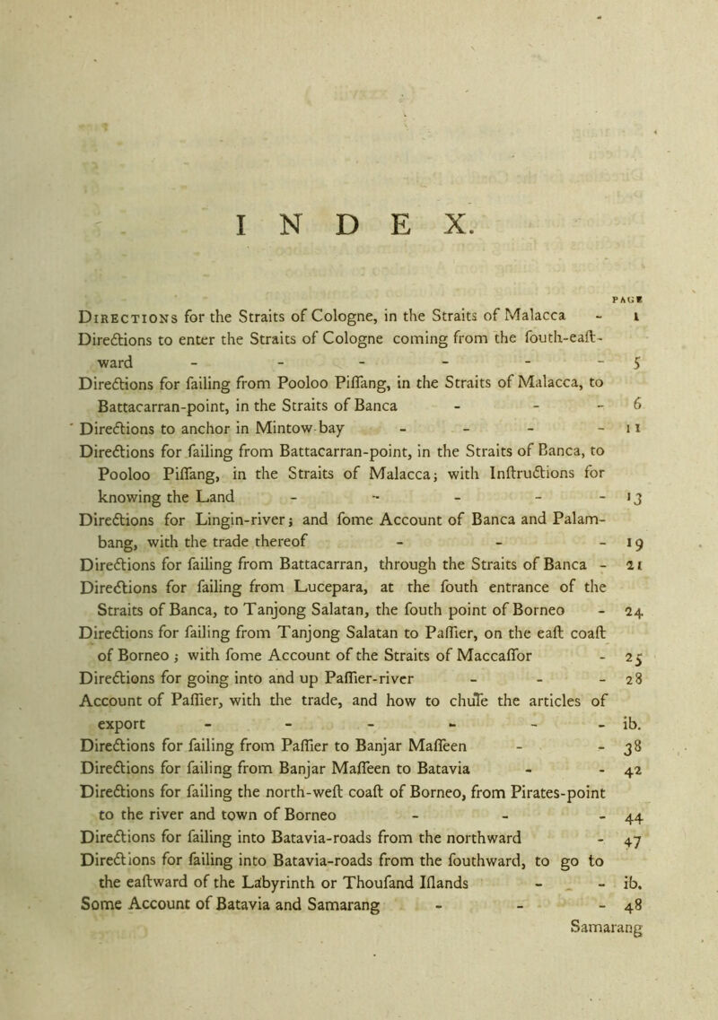 P AUE Directions for the Straits of Cologne, in the Straits of Malacca - i Direftions to enter the Straits of Cologne corning from the fouth-eaft- ward - - - - - - S Direftions for failing from Pooloo Piffang, in the Straits of Malacca, to Battacarran-point, in the Straits of Banca - - - 6 ' Dire<5tions to anchor in Mintow-bay - - - - 11 Dire6tions for failing from Battacarran-point, in the Straits of Banca, to Pooloo Piflang, in the Straits of Malacca j with Inftruflions for knowing the Land - - - - ~ '3 Dirc(5tions for Lingin-river j and fome Account of Banca and Palam- bang, with the trade thereof - - ~ * 9 Direftions for failing from Battacarran, through the Straits of Banca - ii Directions for failing from Lucepara, at the fouth entrance of the Straits of Banca, to Tanjong Salatan, the fouth point of Borneo - 24 Directions for failing from Tanjong Salatan to PafTier, on the eaft coaft of Borneo ; with fome Account of the Straits of Maccaflbr - 25 Diredlions for going into and up Paflier-river - - - 28 Account of Paflier, with the trade, and how to chuTe the articles of export - - - - - - ib. Directions for failing from Paflier to Banjar Mafleen - ^ 3^ Directions for failing from Banjar MafTeen to Batavia - - 42 Directions for failing the north-wefl; coaft of Borneo, from Pirates-point to the river and town of Borneo - - - 44 Directions for failing into Batavia-roads from the northward - 47 Directions for failing into Batavia-roads from the fouthward, to go to the eaftward of the Laibyrinth or Thoufand Iflands - ^ - ib. Some Account of Batavia and Samarang - - - 48 Samarang