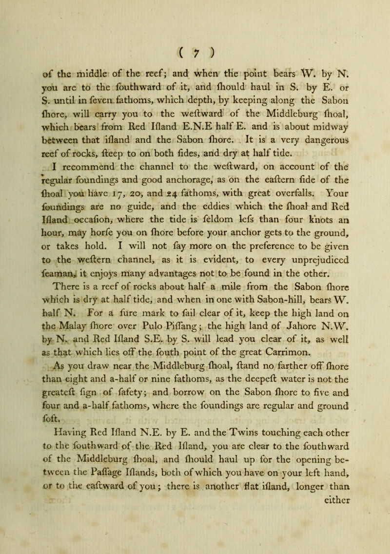 of the middle of the reef; and when the point bears W. by N. you are to the fouthward of It, and fhould haul In S. by E. or S. until In feven. fathoms, which depth, by keeping along the Saboii fliore, will carry you to the weft ward of the Middleburg fhoal, which bears from Red Ifland E.N.E half E. and is about midway between that iftand and the Sabon ftiore. , It is a very dangerous reef of rocks, fteep to on both fides, and dry at half tide. I recommend the channel to the weftward, on account of the regular foundings and good anchorage, as on the eaftern fide of the Ihoal you have 17, 30, and 34 fathoms, with great overfalls. Your foundings are no guide, and the eddies which the flioal and Red Ifland occafion, where the tide is feldom lefs than four knots an hour, may horfe you on fhore before your anchor gets to the ground, or takes hold. I will not fay more on the preference to be given to the weftern channel, as it is evident, to every unprejudiced feaman, it enjoys many advantages not to be found in the other. There is a reef of rocks about half a mile from the Sabon fliorc which is dry at half tide, and when in one with Sabon-hlll, bears W. half N. For a fure mark to fall clear of it, keep the high land on the Malay fhore over Pulo PifTang; the high land of Jahore N.W. by N. and Red Ifland S.E. by S. will lead you clear of it, as well as that which lies off the fouth point of the great Carrimon. As you draw near the Middleburg Ihoal, ftand no farther off fhore than eight and a-half or nine fathoms, as the deepeft water is not the greateft fign of fafety; and borrow on the Sabon fliore to five and four and a-half fathoms, where the foundings are regular and ground foft. Having Red Ifland N.E, by E. and the Twins touching each other to the fouthward of the Red Ifland, you are clear to the fouthward of the Middleburg fhoal, and fliould haul up for the opening be- tween the PafTage Iflands, both of which you have on your left hand, or to the eaftward of you; there is another flat ifland, longer than cither