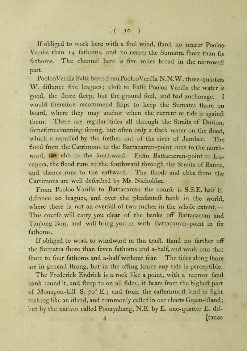 If obliged to work here with a foul wind, ftand no nearer P00I09 Varilla than 14 fathoms, and no nearer the Sumatra fliore than fix fathoms. The channel here is five miles broad in the narrow^efi: part. PoolooVarillaFalfe bears fromPoolooVarilla N.N.W. three-quarters W. diftance five leagues; clofe to Falfe Pooloo Varilla the w^ater is good, the fliore fteep, but the ground foul, and bad anchorage. I would therefore recommend fliips to keep the Sumatra fliore on board, where they may anchor when the current or tide is againfl; them. There are regular tides all through the Straits of Durlon, fometimes running ftroiig, but often only a flack water on the flood, which is repulfed by the freflies out of the river of Janibee. The flood from the Carrimons to the Battacarran-point runs to the north- ward, tifc ebb to the fouthward. Fro'm Battacarran-point to Lu- capera, the flood runs to the fouthward through the Straits of Banca, and thence runs to the eaftward. The floods and ebbs from the Carrimons are well defcribed by Mr. Nicholfon. From Pooloo Varilla to Battacarran the courfe is S.S.E. halfE. diftance 20 leagues, and over the pleafantefl; bank in the world, where there is not an overfall of two inches in the whole extent.— This courfe will carry you clear of the banks off Battacarran and Tanjong Bon, and will bring you in with Battacarran-point in fix fathoms. If obliged to work to windward in this trad:, ftand no farther off the Sumatra Ihore than feven fathoms and a-half, and work into that fliore to four fathoms and a-half without fear. The tides along fliore are in general ftrong, but in the offing fcarce any tide is perceptible. The Frederick Endrick is a rock like a point, with a narrow fand bank round it, and fteep to on all fides; it bears from the highcft part of Monapon-hill S. 70“ E.; and from the cafternmoft land in fight making like an ifland, and commonly called in our charts Green-ifland; but by the natives called Poonyabang, N.E. by E. one-quarter E. dif- 4 [tance