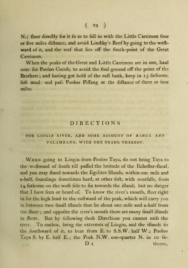 N.; fteer diredtly for it fo as to fall in with the Little Carrimon four or five miles diftance, and avoid Lindfay’s Reef by going to the weft- ward of it, and the reef that lies off the fouth-point of the Great Carrimon. When the peaks of the Great and Little Carrimon are in one, haul over for Pooloo Cocob, to avoid the foul ground off the point of the Brothers; and having got hold of the eaft bank, keep in 15 fathoms, foft mud; and pafs Pooloo Pifiang at the diftance of three or tour miles. DIRECTIONS FOR LlNGiM RIVER, AND SOME ACCOUNT OF BANCA AND PALAMBANG, WITH THE TRADE THEREOF. When going to Lingin from Pooloo Taya, do not bring Taya to the wcftward of fouth till paffed the latitude of the Ilchefter-flioal, and you may ftand towards the Egolitee lilands, within one mile and a-half, foundings fometimes hard, at other foft, with overfalls, from 14 fathoms on the .weft fide to fix towards the itland; but no danger that I have feen or heard of. To know the river’s mouth, fteer right in for the high land to the eaftward of the peak, which will carry you in between two fmall iflands that lie about one mile and a-half from the fiiorc ; and oppofite the river’s mouth there are many fmall iflands in fhore. But by following thefe Direftions you cannot mifs the river. To anchor, bring the extremes of Lingin, and the iflands to the fouthward of it, to bear from E. to S.S.W. halfW.; Pooloo Taya S. by E. half E.; the Peak N.W. one-quarter N. in 10 fa- D 2 thorns.