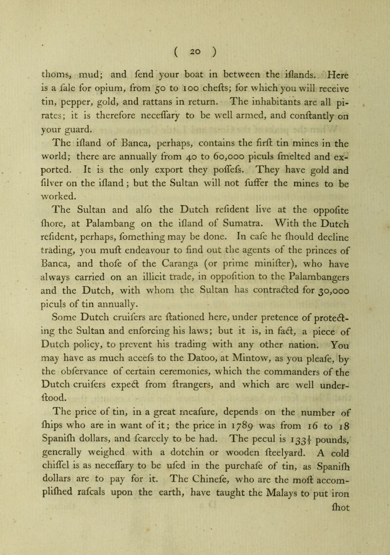 thorns, mud; and fend your boat in between the iflands. Here is a fale for opium, from 50 to 100 chefts; for which you will receive tin, pepper, gold, and rattans in return. The inhabitants are all pi- rates; it is therefore neceffary to be well armed, and conftantly on your guard. The ifland of Banca, perhaps, contains the firft tin mines in the world; there are annually from 40 to 60,000 piculs fmelted and ex- ported. It is the only export they polTefs. They have gold and filver on the ifland ; but the Sultan will not fuffer the mines to be worked. The Sultan and alfo the Dutch refldent live at the oppoflte fliore, at Palambang on the ifland of Sumatra. With the Dutch refldent, perhaps, fomething may be done. In cafe he fliould decline trading, you mufl: endeavour to find out the agents of the princes of Banca, and thofe of the Caranga (or prime minlfter), who have always carried on an illicit trade, in oppofition to the Palambangers and the Dutch, with whom the Sultan has contracted for 30,000 piculs of tin annually. Some Dutch crulfers are flatloned here, under pretence of protect- ing the Sultan and enforcing his laws; but it is, in faCt, a piece of Dutch policy, to prevent his trading with any other nation. You may have as much accefs to the Datoo, at Mlntow, as you pleafe, by the obfervance of certain ceremonies, which the commanders of the Dutch cruifers expeCt from ftrangers, and which are well under- flood. The price of tin, in a great meafure, depends on the number of fliips who are in want of it; the price in 1789 was from 16 to 18 Spanifli dollars, and fcarcely to be had. The pecul is 133I pounds, generally weighed with a dotchin or wooden fteelyard. A cold chiflTel is as neceffary to be ufed in the purchafe of tin, as Spanifli dollars are to pay for it. The Chinefe, who are the moft accom- plifhed rafcals upon the earth, have taught the Malays to put iron Ihot