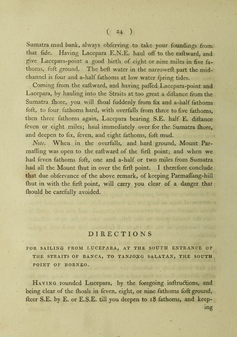 Sumatra mud bank, always obferving to take your foundings from that fide. Having Lacepara E.N.E. haul off to the eaftward, and give Lacepara-point a good birth of eight or nine miles in five fa- thoms, foft ground. The beft water in the narroweft part the mid- channel is four and a-half fathoms at low water fprlng tides. Coming from the eaftward, and having paffed Lacepara-point and Lacepara, by hauling into the Straits at too great a diftance from the Sumatra ftiore, you will fhoal fuddenly from fix and a-half fathoms foft, to four fathoms hard, with overfalls from three to five fathoms, then three fathoms again, Lacepara bearing S.E. half E. diftance feven or eight miles; haul immediately over for the Sumatra fhore, and deepen to fix, feven, and eight fathoms, foft mud. Note. When in the overfalls, and hard ground. Mount Par- mafling was open to the eaftward of the firft point; and when we had feven fathoms foft, one and a-half or two miles from Sumatra had all the Mount fhut in over the firft point. I therefore conclude that due obfervance of the above remark, of keeping Parmaffang-hill ftiut in with the firft point, will carry you clear of a danger that fhould be carefully avoided. DIRECTIONS FOR SAILING FROM LUCEPARA, AT THE SOUTH ENTRANCE OF THE STRAITS OF BANCA, TO TANJONG SALATAN, THE SOUTH POINT OF BORNEO. Having rounded Lucepara, by the foregoing inftru<ftions, and being clear of the flioals in feven, eight, or nine fathoms foft ground, fteer S.E. by E. or E.S.E. till you deepen to i8 fathoms, and keep- ing