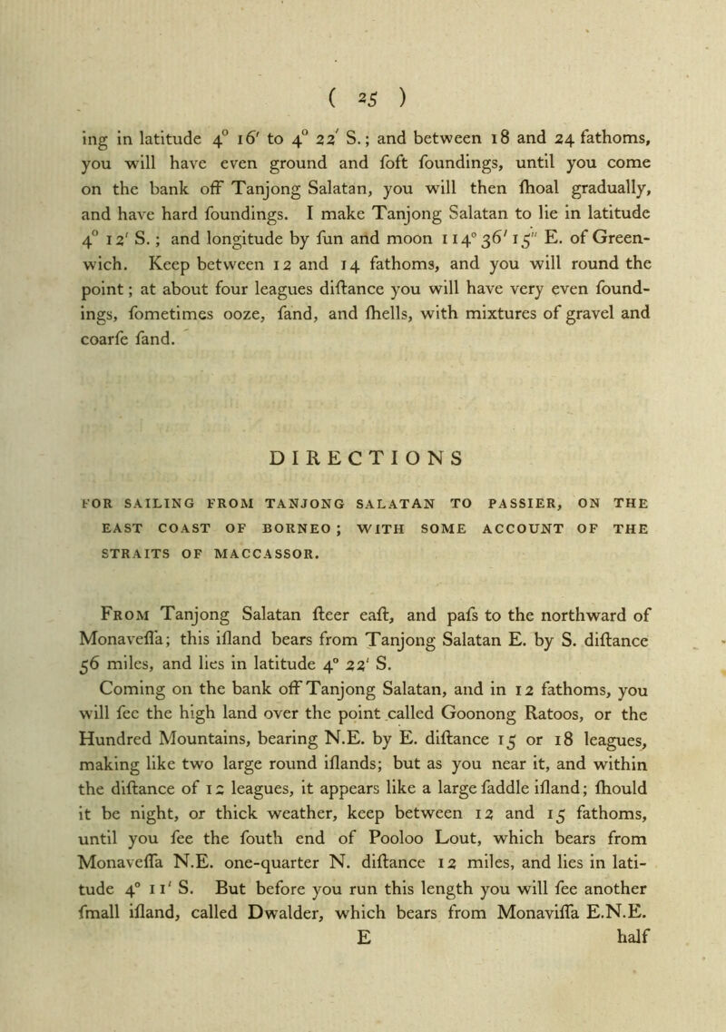 ( 23 ) ing in latitude 4° 16' to 4° zz S.; and between 18 and 24 fathoms, you will have even ground and foft foundings, until you come on the bank off Tanjong Salatan, you will then ftioal gradually, and have hard foundings. I make Tanjong Salatan to lie in latitude 4® 12' S.; and longitude by fun and moon 114° 36' 13 E. of Green- wich. Keep between 12 and 14 fathoms, and you will round the point; at about four leagues diffance you will have very even found- ings, fometimes ooze, fand, and fliells, with mixtures of gravel and coarfe fand. DIRECTIONS FOR SAILING FROM TANJONG SALATAN TO PASSIER, ON THE EAST COAST OF BORNEO ; WITH SOME ACCOUNT OF THE STRAITS OF MACCASSOR. From Tanjong Salatan fleer eafl, and pafs to the northward of Monaveffa; this ifland bears from Tanjong Salatan E. by S. diffance 56 miles, and lies in latitude 4° 22' S. Coming on the bank off Tanjong Salatan, and in 12 fathoms, you will fee the high land over the point called Goonong Ratoos, or the Hundred Mountains, bearing N.E. by E. diffance 13 or 18 leagues, making like two large round iflands; but as you near it, and within the diffance of 12 leagues, it appears like a large faddle ifland; fhould it be night, or thick weather, keep between 12 and 13 fathoms, until you fee the fouth end of Pooloo Lout, which bears from Monaveffa N.E. one-quarter N. diffance 12 miles, and lies in lati- tude 4° 11' S. But before you run this length you will fee another fmall ifland, called Dwalder, which bears from Monaviffa E.N.E. E half