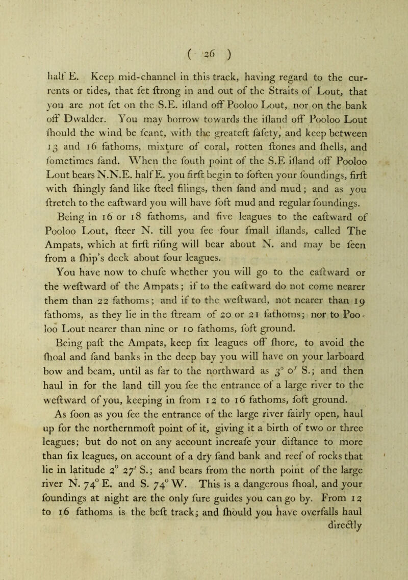 ( ) lialt E. Keep mid-channel in this track, having regard to the cur- rents or tides, that fet ftrong in and out of the Straits of Lout, that you are not fet on the S.E. ifland ofFPooloo Lout, nor on the bank olF Dvvalder. You may borrow towards the ifland off Pooloo Lout fliould the w ind be fcant, with tlie greateft fafety, and keep between 13 and 16 fathoms, mixture of coral, rotten ffcones and fliells, and fometimes fand. When the fouth point of the S.E ifland oiF Pooloo Lout bears N.N.E. half E. you firft begin to fotten your foundings, firfl; with fhingly fand like ftecl filings, then fand and mud; and as you foretch to the eaftward you will have foft mud and regular foundings. Being in 16 or 18 fathoms, and five leagues to the eaftward of Pooloo Lout, fteer N. till you fee four fmall iflands, called The Ampats, which at firft rifing will bear about N. and may be feen from a fliip’s deck about four leagues. You have now to chufe whether you wdll go to the eaftward or the weftward of the Ampats; if to the eaftward do not come nearer them than 22, fathoms; and if to the weftward, not nearer than 19 fathoms, as they lie in the ftream of 20 or 2J fathoms; nor to Poo- loo Lout nearer than nine or 10 fathoms, foft ground. Being paft the Ampats, keep fix leagues off fhore, to avoid the flioal and fand banks in the deep bay you will have on your larboard bow and beam, until as far to the northward as 3° o' S.; and then haul in for the land till you fee the entrance of a large river to the weftward of you, keeping in from 13 to 16 fathoms, foft ground. As foon as you fee the entrance of the large river fairly open, haul up for the northernmoft point of it, giving it a birth of two or three leagues; but do not on any account increafe your diftance to more than fix leagues, on account of a dry fand bank and reef of rocks that lie in latitude 3° 2f S.; and bears from the north point of the large river N. 74° E. and S. 74*^ W. This is a dangerous flioal, and your foundings at night are the only fure guides you can go by. From 13 to 16 fathoms is the beft track; and Ihbuld you have overfalls haul diredlly