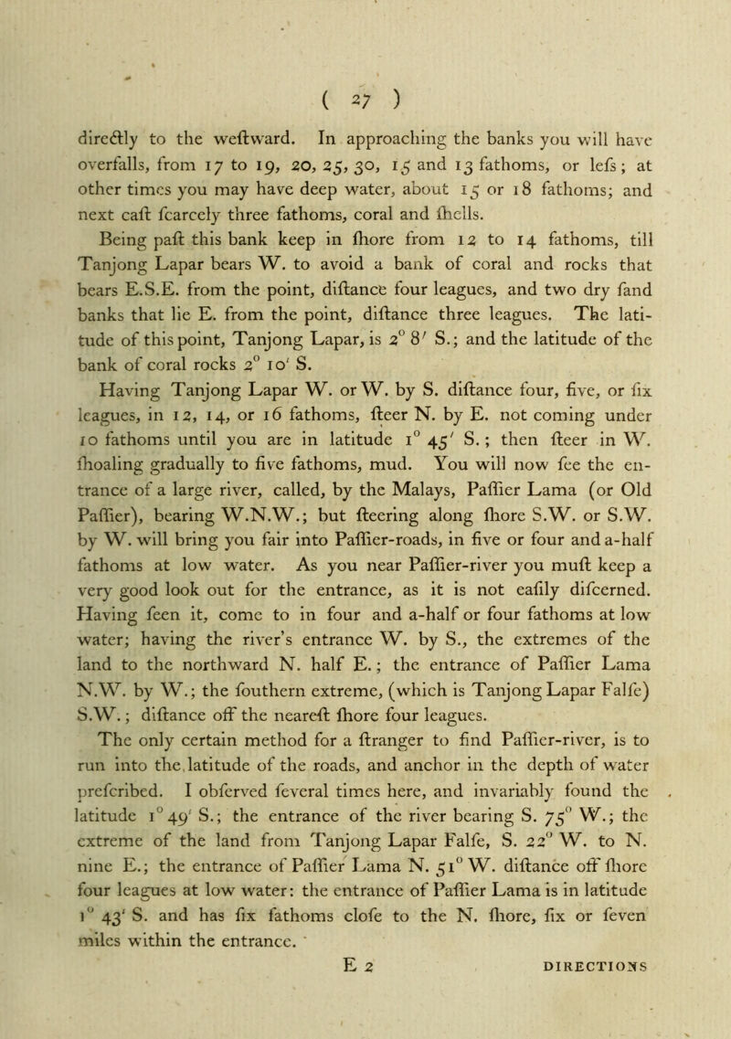 ( 2; ) dircdlly to the weftvvard. In approaching the banks you will have overfalls, from 17 to 19, zo, 25,30, 15 and 13 fathoms, or lefs; at other times you may have deep water, about 15 or 18 fathoms; and next caft fcarcely three fathoms, coral and fhells. Being paft this bank keep in fhore from iz to 14 fathoms, till Tanjong Lapar bears W. to avoid a bank of coral and rocks that bears E.S.E. from the point, diflance four leagues, and two dry fand banks that lie E. from the point, diftance three leagues. The lati- tude of this point, Tanjong Lapar, is z° S.; and the latitude of the bank of coral rocks z° 10' S. Having Tanjong Lapar W. or W. by S. diftance four, five, or fix leagues, in 12, 14, or 16 fathoms, fteer N. by E. not coming under lo fathoms until you are in latitude i® 45' S.; then fteer in W. fhoaling gradually to five fathoms, mud. You will now fee the en- trance of a large river, called, by the Malays, Paffier Lama (or Old Paffier), bearing W.N.W.; but fteering along fliore S.W. or S.W. by W. will bring you fair into Paflier-roads, in five or four and a-half fathoms at low water. As you near Paffier-river you muft keep a very good look out for the entrance, as it is not eafily difeerned. Having feen it, come to in four and a-half or four fathoms at low water; having the river’s entrance W. by S., the extremes of the land to the northward N. half E.; the entrance of Paffier Lama N.W. by W,; the fouthern extreme, (which is Tanjong Lapar Falfe) S.W.; diftance oft the neareft Ihore four leagues. The only certain method for a ftranger to find Paflier-river, is to run into the, latitude of the roads, and anchor in the depth of w^ater preferibed. I obferved feveral times here, and invariably found the . latitude 1^49' S.; the entrance of the river bearing S. 75 W.; the extreme of the land from Tanjong Lapar Falfe, S. zz'^ W. to N. nine E.; the entrance of Paffier Lama N. 51° W. diftance off lliore four leagues at low water: the entrance of Paffier Lama is in latitude 43' S. and has fix fathoms clofe to the N. fliore, fix or feven miles within the entrance. ’ E2 DIRECTIONS