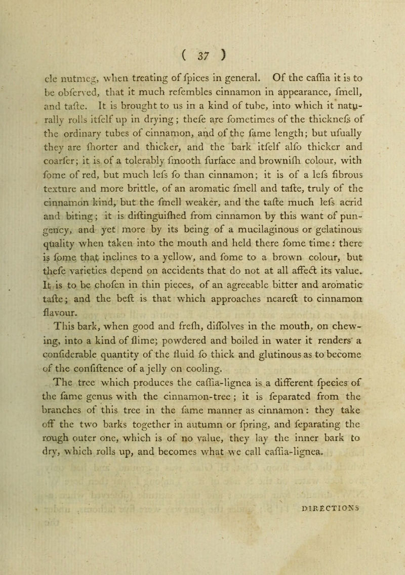 clc nutmeg, when treating of fpices in general. Of the caffia it is to be obferved, that It much refembles cinnamon in appearance, fmell, and tadc. It is brought to us in a kind of tube, into which it natp- rally rolls itfelf up in drying; thefe are fometimes of the thicknels of the ordinary tubes of cinnamon, and of the fame length; but ufually they are fhorter and thicker, and the bark itfelf alfo thicker and coarfer; it is of a tolerably finooth furface and brownifh colour, with fome of red, but much lefs fo than cinnamon; it is of a lefs fibrous texture and more brittle, of an aromatic fmell and tafte, truly of the cinnamon kind, but the fmell weaker, and the tafle much lefs acrid and biting; it is diftinguifhed from cinnamon by this want of pun- gency, and yet more by its being of a mucilaginous or gelatinous quality when taken into the mouth and held there fome time: there is fome tha,t inclines to a yellow, and fome to a brown colour, but thefe varieties depend on accidents that do not at all affecl its value. It is to be chofen in thin pieces, of an agreeable bitter and aromatic taftc; and the beft is that which approaches nearefi; to cinnamon flavour. This bark, when good and frefli, dlffolves in the mouth, on chew- ing, into a kind of llime; powdered and boiled in water it renders' a confiderable quantity of the fluid fo thick and glutinous as to become of the confiflence of a jelly on cooling. The tree which produces the cafiTia-llgnea is a different fpecies-of the fame genus with the cinnamon-tree ; it is feparated from the branches of this tree in the fame manner as cinnamon: they take off the tw’o barks together in autumn or fpring, and feparating the rough outer one, which is of no value, they lay the inner bark to dry, which rolls up, and becomes what we call caffia-lignea.
