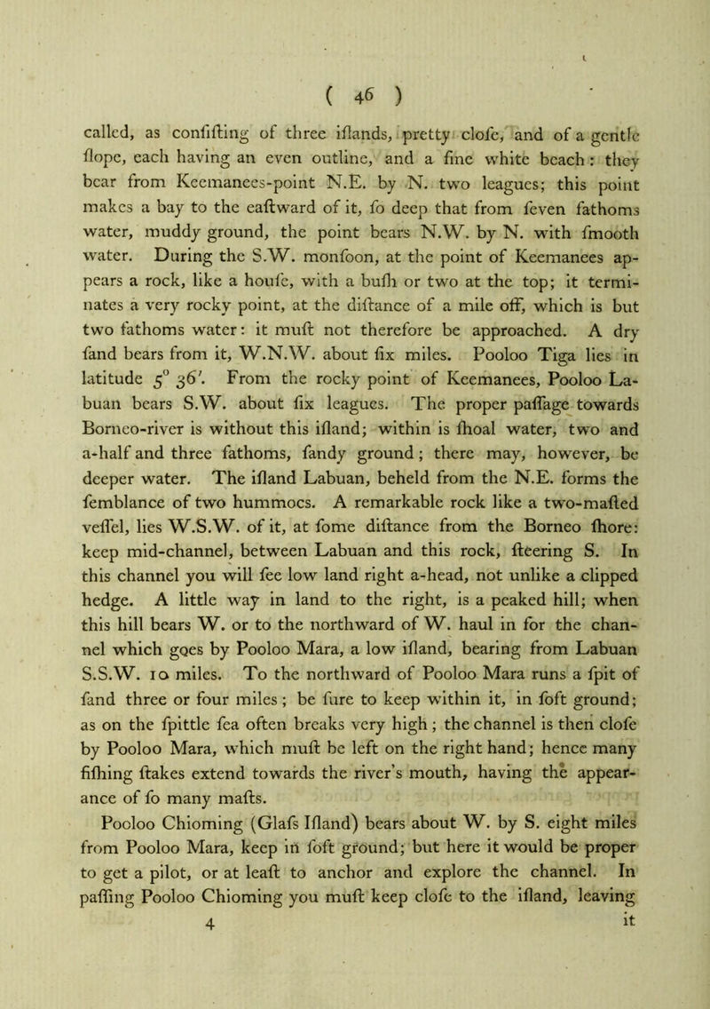 I ( 46 ) called, as confiftlng of three iflands, pretty clofe, and of a gentle flope, each having an even outline, and a fine w^hite beach : they bear from Keemanees-point N.E. by N. two leagues; this point makes a bay to the eaftward of it, fo deep that from feven fathoms water, muddy ground, the point bears N,W. by N. with fmooth water. During the S.W. monfoon, at the point of Keemanees ap- pears a rock, like a houfe, with a bufli or two at the top; it termi- nates a very rocky point, at the diilance of a mile off, which is but two fathoms water: it muff not therefore be approached. A dry fand bears from it, W.N.W. about fix miles. Pooloo Tiga lies in latitude 5° 36'. From the rocky point of Keemanees, Pooloo La- buan bears S.W. about fix leagues. The proper paffage towards Borneo-river is without this ifland; within is ftioal water, two and a-half and three fathoms, fandy ground; there may, however, be deeper water. The ifland Labuan, beheld from the N.E. forms the femblance of two hummocs. A remarkable rock like a two-mafl.ed veflel, lies W.S.W. of it, at fome diilance from the Borneo fliore: keep mid-channel, between Labuan and this rock, fleering S. In this channel you will fee low land right a-head, not unlike a clipped hedge. A little way in land to the right, is a peaked hill; when this hill bears W. or to the northward of W. haul in for the chan- nel which goes by Pooloo Mara, a low ifland, bearing from Labuan S.S.W. 10 miles. To the northward of Pooloo Mara runs a fpit of fand three or four miles ; be fure to keep wdthin it, in foft ground; as on the fpittle fea often breaks very high ; the channel is then clofe by Pooloo Mara, which mufl be left on the right hand ; hence many fifliing flakes extend towards the river’s mouth, having the appear- ance of fo many mafls. Pooloo Chioming (Glafs Ifland) bears about W. by S. eight miles from Pooloo Mara, keep in foft ground; but here it would be proper to get a pilot, or at leafl to anchor and explore the channel. In pafling Pooloo Chioming you mufl keep clofe to the ifland, leaving 4 it