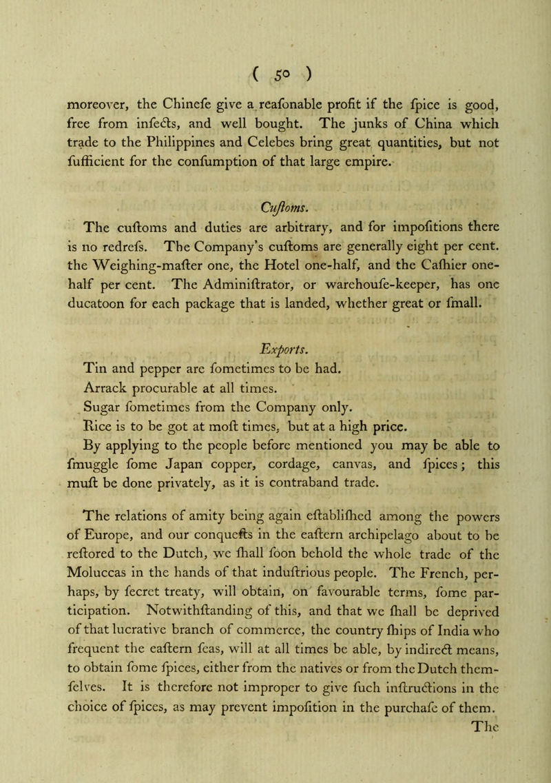 ( 5° ) moreover, the Chlnefe give a reafonable profit if the fpice is good, free from infects, and well bought. The junks of China which trade to the Philippines and Celebes bring great quantities, but not fufficient for the confumption of that large empire. Cujioms. The cuftoms and duties are arbitrary, and for impofitions there is no redrefs. The Company’s cuftoms are generally eight per cent, the Weighing-mafter one, the Hotel one-half, and the Cafliier one- half per cent. The Adminiftrator, or warehoufe-keeper, has one ducatoon for each package that is landed, whether great or fmall. Exports. Tin and pepper are fometimes to be had. Arrack procurable at all times. Sugar fometimes from the Company only. Rice is to be got at mofi; times, but at a high price. By applying to the people before mentioned you may be able to fmuggle fome Japan copper, cordage, canvas, and fpices; this muft be done privately, as it is contraband trade. The relations of amity being again eftablifhed among the powers of Europe, and our conquefts in the eaftern archipelago about to be reftored to the Dutch, we fliall foon behold the whole trade of the Moluccas in the hands of that induftrious people. The French, per- haps, by fecrct treaty, will obtain, on favourable terms, fome par- ticipation. Notwithftanding of this, and that we fhall be deprived of that lucrative branch of commerce, the country fliips of India who frequent the eaftern feas, will at all times be able, by indiredl means, to obtain fome fpices, either from the natives or from the Dutch them- felvTs. It is therefore not improper to give fuch inflruAlons in the choice of fpices, as may prevent impofition in the purchafe of them. The