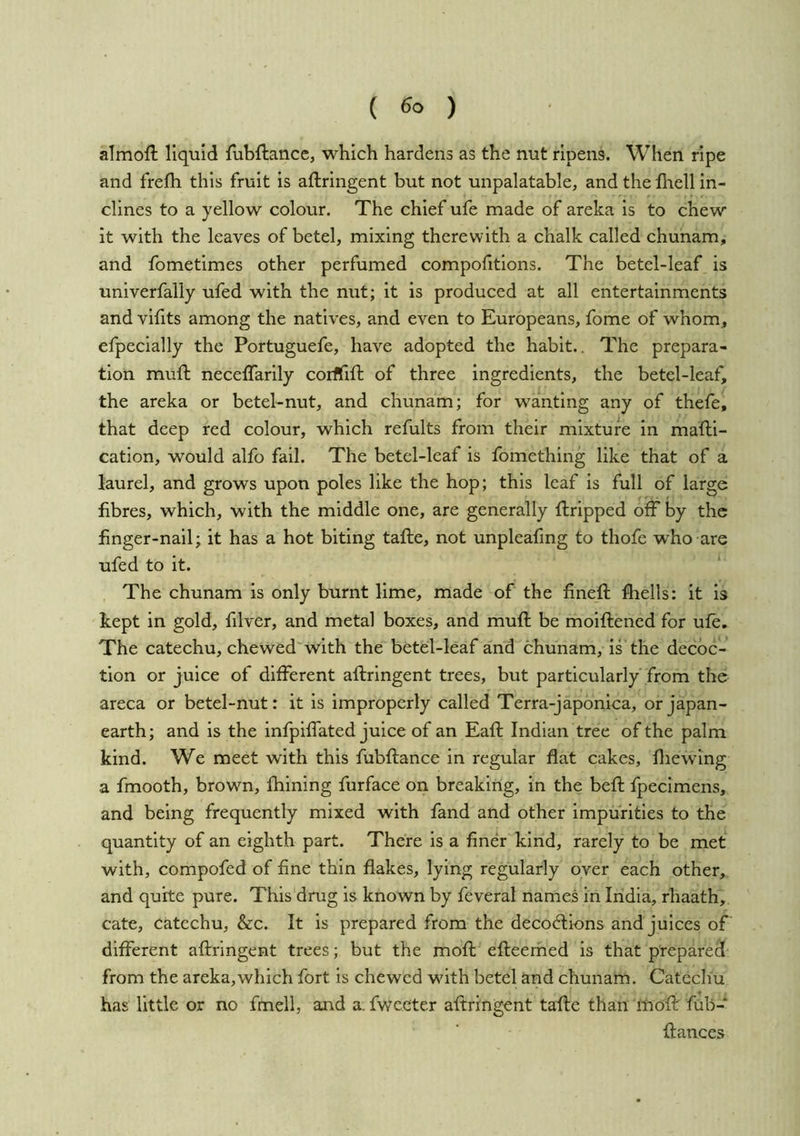 ( ) almoft liquid {ubftance, which hardens as the nut ripens. When ripe and frelh this fruit is aftringent but not unpalatable, and the Ihell in- clines to a yellow colour. The chief ufe made of areka is to chew it with the leaves of betel, mixing therewith a chalk called chunam, and fometimes other perfumed compofitions. The betel-leaf is univerfally ufed with the nut; it is produced at all entertainments and vifits among the natives, and even to Europeans, fome of whom, efpecially the Portuguefe, have adopted the habit.. The prepara- tion muft neceffarily corififl: of three ingredients, the betel-leaf, the areka or betel-nut, and chunam; for wanting any of thefe, that deep red colour, which refults from their mixture in mafti- cation, would alfo fail. The betel-leaf is fomething like that of a laurel, and grows upon poles like the hop; this leaf is full of large fibres, which, with the middle one, are generally ftripped off by the finger-nail; it has a hot biting tafte, not unpleafmg to thofe who are ufed to it. The chunam is only burnt lime, made of the finefl; fliells: it is kept in gold, filver, and metal boxes, and muft be moiftened for ufe. The catechu, chewed with the betel-leaf and chunam, is the decoc- tion or juice of diiferent aftringent trees, but particularly from the areca or betel-nut: it is improperly called Terra-japonica, or japan- earth; and is the infpilfated juice of an Eaft Indian tree of the palm kind. We meet with this fubftance in regular flat cakes, fliewlng a fmooth, brown, Ihining furface on breaking, in the befi; fpecimens, and being frequently mixed with fand and other impurities to the quantity of an eighth part. There is a finer kind, rarely to be met with, compofed of fine thin flakes, lying regularly over each other, and quite pure. This drug is known by feveral names in India, rhaath, cate, catechu, &c. It is prepared from the decodlions and juices of different aftringent trees; but the moft efteemed is that prepared from the areka,which fort is chewed with betel and chunam. Catechu has little or no fmell, and a. fwceter aftringent tafte than inoft fub- ftances